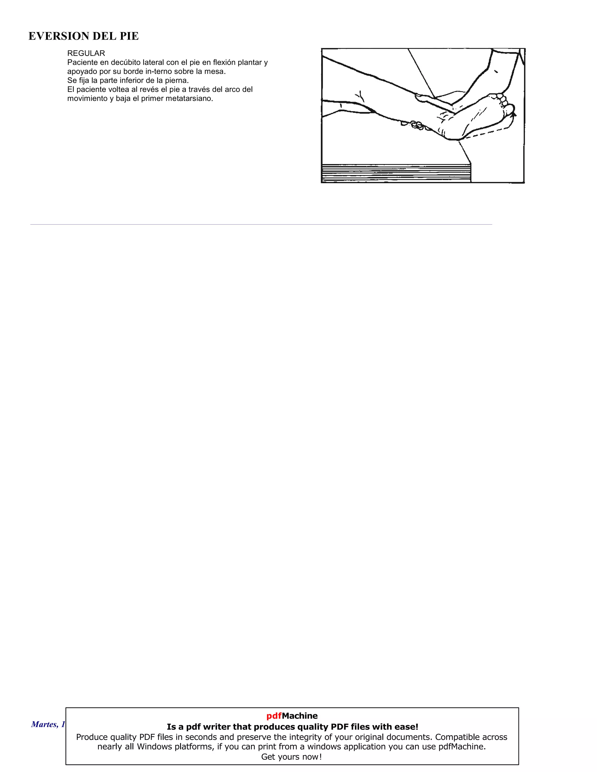 EVERSION DEL PIE
REGULAR
Paciente en decúbito lateral con el pie en flexión plantar y
apoyado por su borde in-terno sobre la mesa.
Se fija la parte inferior de la pierna.
El paciente voltea al revés el pie a través del arco del
movimiento y baja el primer metatarsiano.
Martes, 18 de Septiembre de 2007 Página 52 de 135
pdfMachine
Is a pdf writer that produces quality PDF files with ease!
Produce quality PDF files in seconds and preserve the integrity of your original documents. Compatible across
nearly all Windows platforms, if you can print from a windows application you can use pdfMachine.
Get yours now!
 