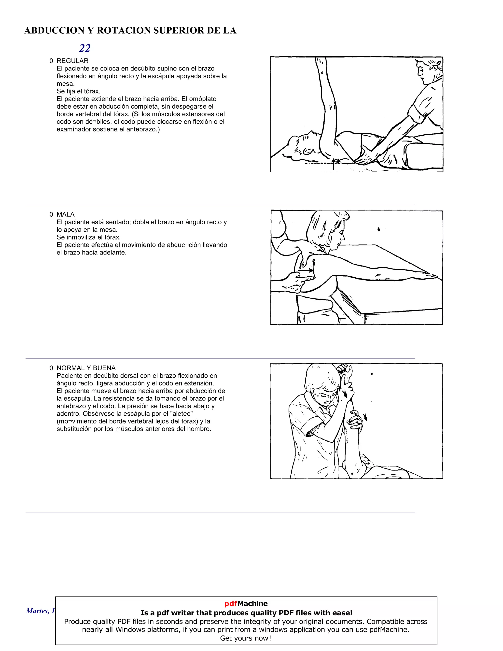 ABDUCCION Y ROTACION SUPERIOR DE LA
22
0 REGULAR
El paciente se coloca en decúbito supino con el brazo
flexionado en ángulo recto y la escápula apoyada sobre la
mesa.
Se fija el tórax.
El paciente extiende el brazo hacia arriba. El omóplato
debe estar en abducción completa, sin despegarse el
borde vertebral del tórax. (Si los músculos extensores del
codo son dé¬biles, el codo puede clocarse en flexión o el
examinador sostiene el antebrazo.)
0 MALA
El paciente está sentado; dobla el brazo en ángulo recto y
lo apoya en la mesa.
Se inmoviliza el tórax.
El paciente efectúa el movimiento de abduc¬ción llevando
el brazo hacia adelante.
0 NORMAL Y BUENA
Paciente en decúbito dorsal con el brazo flexionado en
ángulo recto, ligera abducción y el codo en extensión.
El paciente mueve el brazo hacia arriba por abducción de
la escápula. La resistencia se da tomando el brazo por el
antebrazo y el codo. La presión se hace hacia abajo y
adentro. Obsérvese la escápula por el "aleteo"
(mo¬vimiento del borde vertebral lejos del tórax) y la
substitución por los músculos anteriores del hombro.
Martes, 18 de Septiembre de 2007 Página 60 de 135
pdfMachine
Is a pdf writer that produces quality PDF files with ease!
Produce quality PDF files in seconds and preserve the integrity of your original documents. Compatible across
nearly all Windows platforms, if you can print from a windows application you can use pdfMachine.
Get yours now!
 