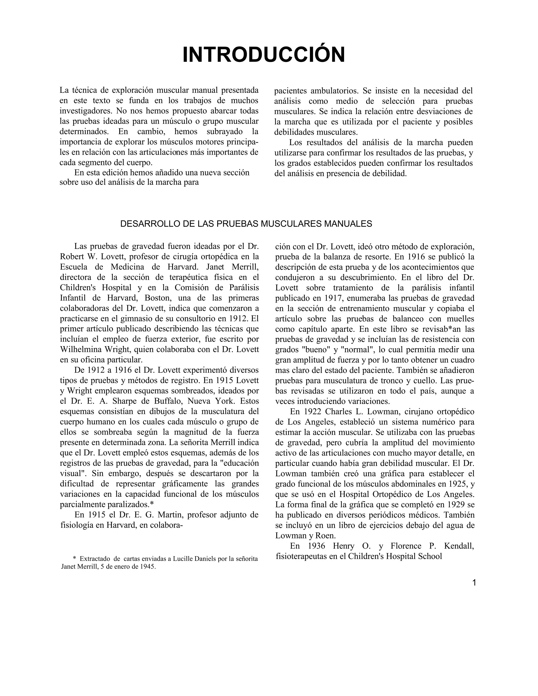 INTRODUCCIÓN
La técnica de exploración muscular manual presentada
en este texto se funda en los trabajos de muchos
investigadores. No nos hemos propuesto abarcar todas
las pruebas ideadas para un músculo o grupo muscular
determinados. En cambio, hemos subrayado la
importancia de explorar los músculos motores principa-
les en relación con las articulaciones más importantes de
cada segmento del cuerpo.
En esta edición hemos añadido una nueva sección
sobre uso del análisis de la marcha para
pacientes ambulatorios. Se insiste en la necesidad del
análisis como medio de selección para pruebas
musculares. Se indica la relación entre desviaciones de
la marcha que es utilizada por el paciente y posibles
debilidades musculares.
Los resultados del análisis de la marcha pueden
utilizarse para confirmar los resultados de las pruebas, y
los grados establecidos pueden confirmar los resultados
del análisis en presencia de debilidad.
DESARROLLO DE LAS PRUEBAS MUSCULARES MANUALES
Las pruebas de gravedad fueron ideadas por el Dr.
Robert W. Lovett, profesor de cirugía ortopédica en la
Escuela de Medicina de Harvard. Janet Merrill,
directora de la sección de terapéutica física en el
Children's Hospital y en la Comisión de Parálisis
Infantil de Harvard, Boston, una de las primeras
colaboradoras del Dr. Lovett, indica que comenzaron a
practicarse en el gimnasio de su consultorio en 1912. El
primer artículo publicado describiendo las técnicas que
incluían el empleo de fuerza exterior, fue escrito por
Wilhelmina Wright, quien colaboraba con el Dr. Lovett
en su oficina particular.
De 1912 a 1916 el Dr. Lovett experimentó diversos
tipos de pruebas y métodos de registro. En 1915 Lovett
y Wright emplearon esquemas sombreados, ideados por
el Dr. E. A. Sharpe de Buffalo, Nueva York. Estos
esquemas consistían en dibujos de la musculatura del
cuerpo humano en los cuales cada músculo o grupo de
ellos se sombreaba según la magnitud de la fuerza
presente en determinada zona. La señorita Merrill indica
que el Dr. Lovett empleó estos esquemas, además de los
registros de las pruebas de gravedad, para la "educación
visual". Sin embargo, después se descartaron por la
dificultad de representar gráficamente las grandes
variaciones en la capacidad funcional de los músculos
parcialmente paralizados.*
En 1915 el Dr. E. G. Martin, profesor adjunto de
fisiología en Harvard, en colabora-
* Extractado de cartas enviadas a Lucille Daniels por la señorita
Janet Merrill, 5 de enero de 1945.
ción con el Dr. Lovett, ideó otro método de exploración,
prueba de la balanza de resorte. En 1916 se publicó la
descripción de esta prueba y de los acontecimientos que
condujeron a su descubrimiento. En el libro del Dr.
Lovett sobre tratamiento de la parálisis infantil
publicado en 1917, enumeraba las pruebas de gravedad
en la sección de entrenamiento muscular y copiaba el
artículo sobre las pruebas de balanceo con muelles
como capítulo aparte. En este libro se revisab*an las
pruebas de gravedad y se incluían las de resistencia con
grados "bueno" y "normal", lo cual permitía medir una
gran amplitud de fuerza y por lo tanto obtener un cuadro
mas claro del estado del paciente. También se añadieron
pruebas para musculatura de tronco y cuello. Las prue-
bas revisadas se utilizaron en todo el país, aunque a
veces introduciendo variaciones.
En 1922 Charles L. Lowman, cirujano ortopédico
de Los Angeles, estableció un sistema numérico para
estimar la acción muscular. Se utilizaba con las pruebas
de gravedad, pero cubría la amplitud del movimiento
activo de las articulaciones con mucho mayor detalle, en
particular cuando había gran debilidad muscular. El Dr.
Lowman también creó una gráfica para establecer el
grado funcional de los músculos abdominales en 1925, y
que se usó en el Hospital Ortopédico de Los Angeles.
La forma final de la gráfica que se completó en 1929 se
ha publicado en diversos periódicos médicos. También
se incluyó en un libro de ejercicios debajo del agua de
Lowman y Roen.
En 1936 Henry O. y Florence P. Kendall,
fisioterapeutas en el Children's Hospital School
1
 