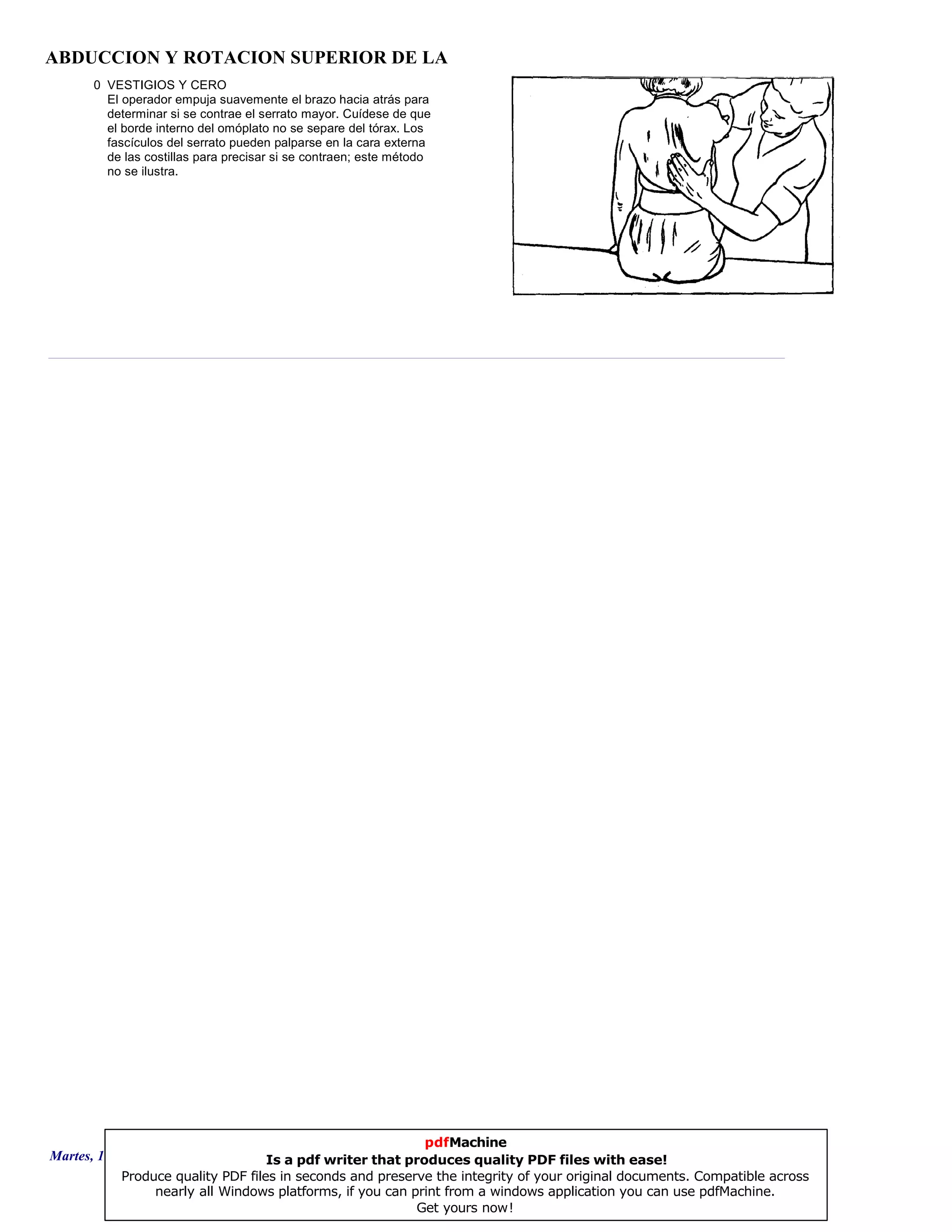 ABDUCCION Y ROTACION SUPERIOR DE LA
0 VESTIGIOS Y CERO
El operador empuja suavemente el brazo hacia atrás para
determinar si se contrae el serrato mayor. Cuídese de que
el borde interno del omóplato no se separe del tórax. Los
fascículos del serrato pueden palparse en la cara externa
de las costillas para precisar si se contraen; este método
no se ilustra.
Martes, 18 de Septiembre de 2007 Página 61 de 135
pdfMachine
Is a pdf writer that produces quality PDF files with ease!
Produce quality PDF files in seconds and preserve the integrity of your original documents. Compatible across
nearly all Windows platforms, if you can print from a windows application you can use pdfMachine.
Get yours now!
 