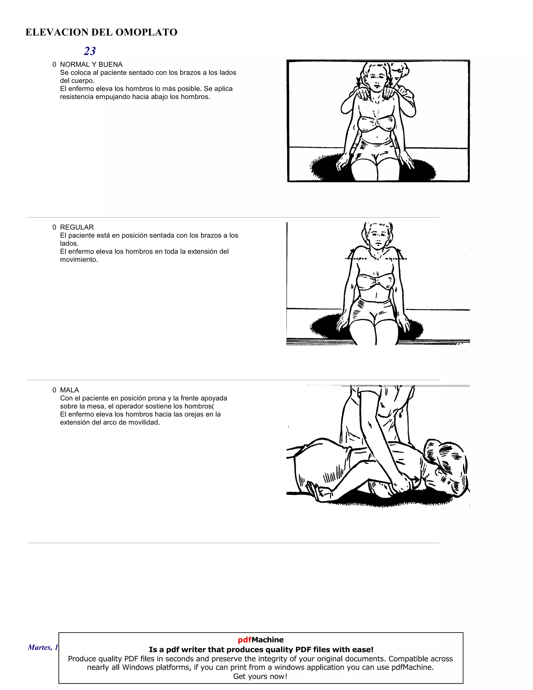ELEVACION DEL OMOPLATO
23
0 NORMAL Y BUENA
Se coloca al paciente sentado con los brazos a los lados
del cuerpo.
El enfermo eleva los hombros lo más posible. Se aplica
resistencia empujando hacia abajo los hombros.
0 REGULAR
El paciente está en posición sentada con los brazos a los
lados.
El enfermo eleva los hombros en toda la extensión del
movimiento.
0 MALA
Con el paciente en posición prona y la frente apoyada
sobre la mesa, el operador sostiene los hombros(
El enfermo eleva los hombros hacia las orejas en la
extensión del arco de movilidad.
Martes, 18 de Septiembre de 2007 Página 63 de 135
pdfMachine
Is a pdf writer that produces quality PDF files with ease!
Produce quality PDF files in seconds and preserve the integrity of your original documents. Compatible across
nearly all Windows platforms, if you can print from a windows application you can use pdfMachine.
Get yours now!
 