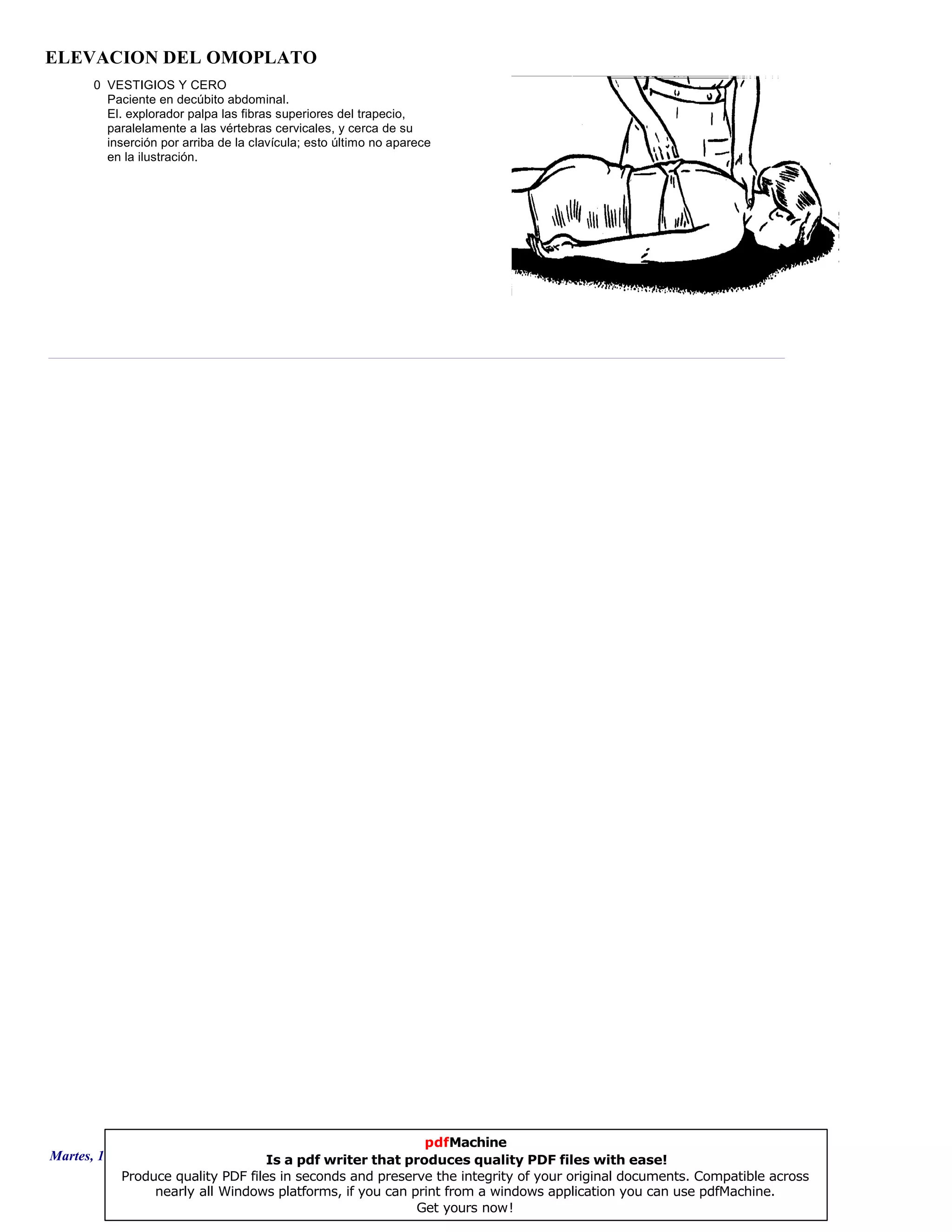 ELEVACION DEL OMOPLATO
0 VESTIGIOS Y CERO
Paciente en decúbito abdominal.
El. explorador palpa las fibras superiores del trapecio,
paralelamente a las vértebras cervicales, y cerca de su
inserción por arriba de la clavícula; esto último no aparece
en la ilustración.
Martes, 18 de Septiembre de 2007 Página 64 de 135
pdfMachine
Is a pdf writer that produces quality PDF files with ease!
Produce quality PDF files in seconds and preserve the integrity of your original documents. Compatible across
nearly all Windows platforms, if you can print from a windows application you can use pdfMachine.
Get yours now!
 