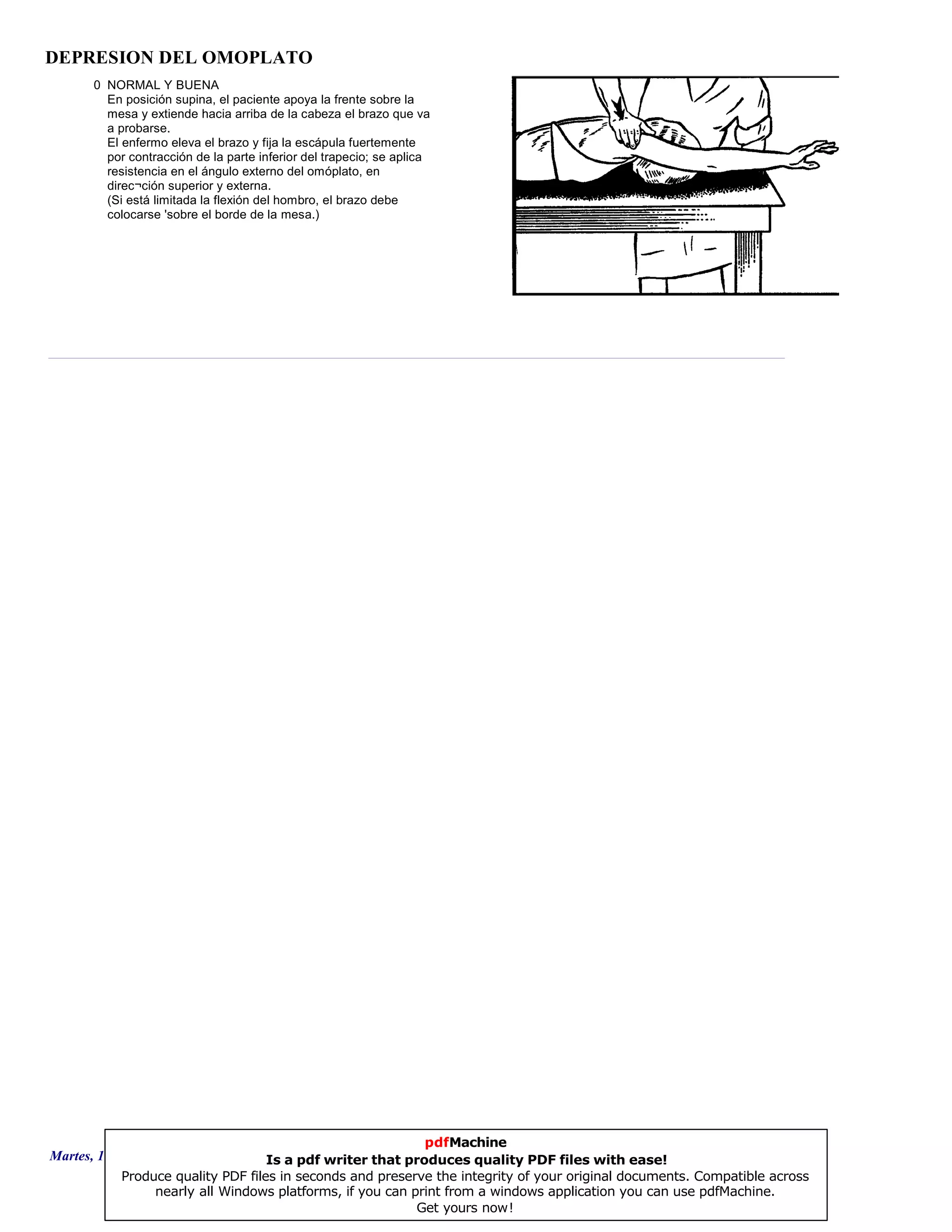 DEPRESION DEL OMOPLATO
0 NORMAL Y BUENA
En posición supina, el paciente apoya la frente sobre la
mesa y extiende hacia arriba de la cabeza el brazo que va
a probarse.
El enfermo eleva el brazo y fija la escápula fuertemente
por contracción de la parte inferior del trapecio; se aplica
resistencia en el ángulo externo del omóplato, en
direc¬ción superior y externa.
(Si está limitada la flexión del hombro, el brazo debe
colocarse 'sobre el borde de la mesa.)
Martes, 18 de Septiembre de 2007 Página 70 de 135
pdfMachine
Is a pdf writer that produces quality PDF files with ease!
Produce quality PDF files in seconds and preserve the integrity of your original documents. Compatible across
nearly all Windows platforms, if you can print from a windows application you can use pdfMachine.
Get yours now!
 