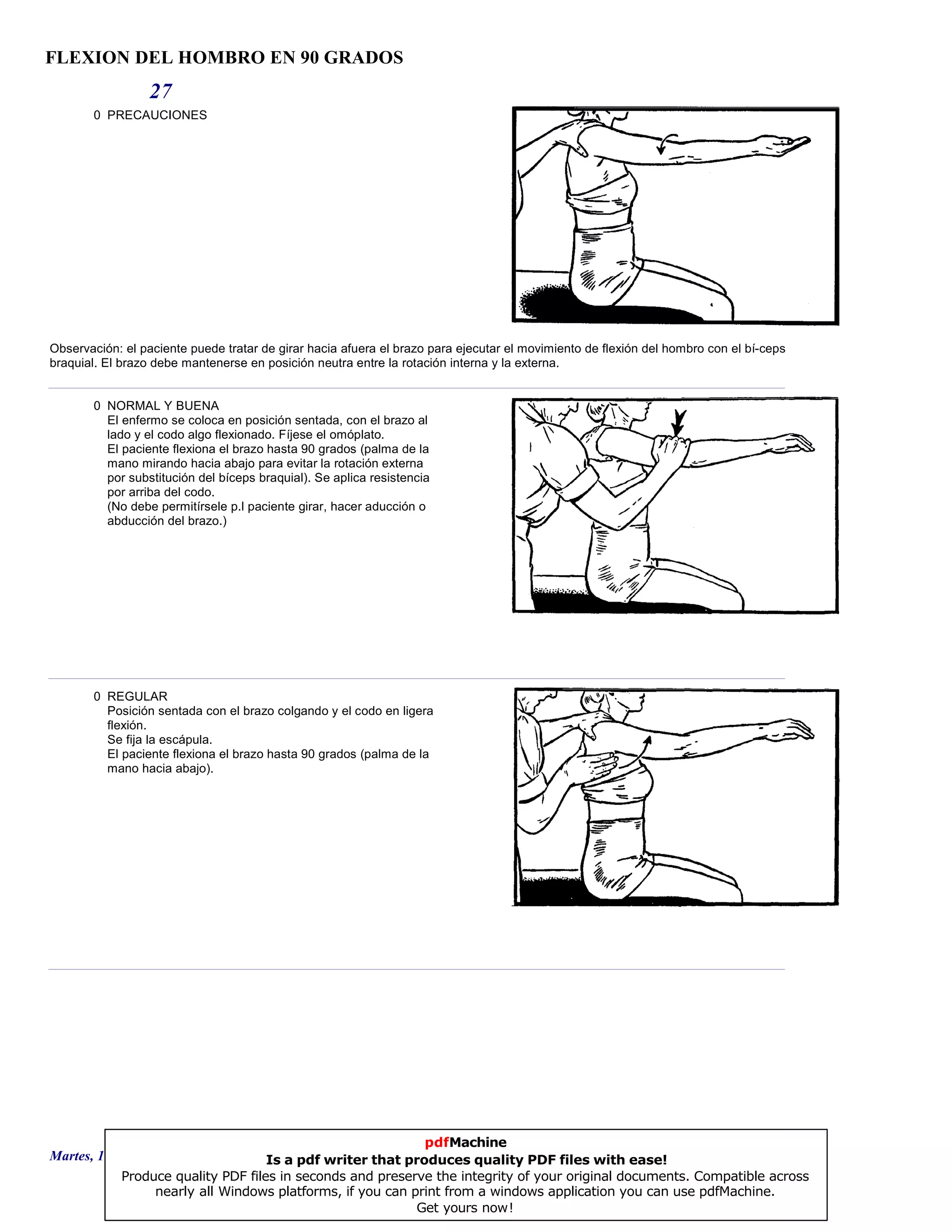 FLEXION DEL HOMBRO EN 90 GRADOS
27
0 PRECAUCIONES
Observación: el paciente puede tratar de girar hacia afuera el brazo para ejecutar el movimiento de flexión del hombro con el bí-ceps
braquial. El brazo debe mantenerse en posición neutra entre la rotación interna y la externa.
0 NORMAL Y BUENA
El enfermo se coloca en posición sentada, con el brazo al
lado y el codo algo flexionado. Fíjese el omóplato.
El paciente flexiona el brazo hasta 90 grados (palma de la
mano mirando hacia abajo para evitar la rotación externa
por substitución del bíceps braquial). Se aplica resistencia
por arriba del codo.
(No debe permitírsele p.l paciente girar, hacer aducción o
abducción del brazo.)
0 REGULAR
Posición sentada con el brazo colgando y el codo en ligera
flexión.
Se fija la escápula.
El paciente flexiona el brazo hasta 90 grados (palma de la
mano hacia abajo).
Martes, 18 de Septiembre de 2007 Página 75 de 135
pdfMachine
Is a pdf writer that produces quality PDF files with ease!
Produce quality PDF files in seconds and preserve the integrity of your original documents. Compatible across
nearly all Windows platforms, if you can print from a windows application you can use pdfMachine.
Get yours now!
 
