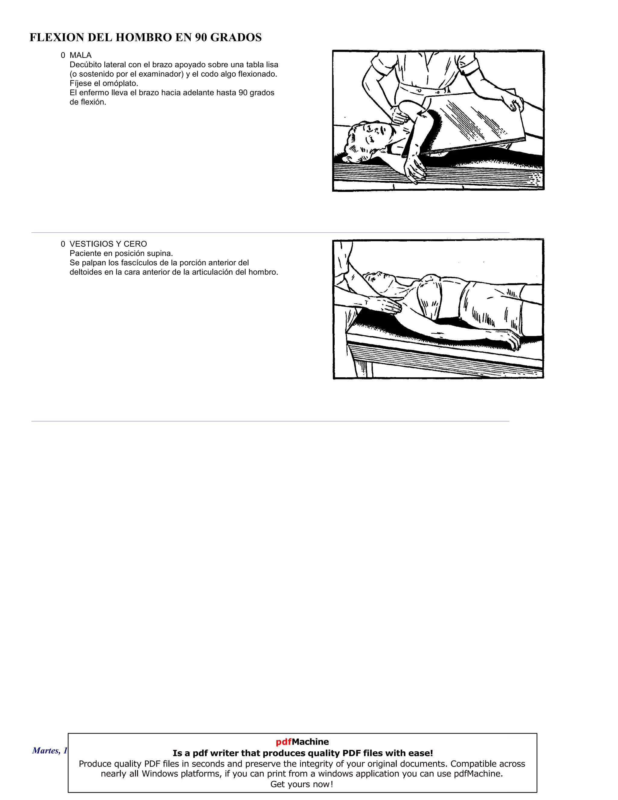 FLEXION DEL HOMBRO EN 90 GRADOS
0 MALA
Decúbito lateral con el brazo apoyado sobre una tabla lisa
(o sostenido por el examinador) y el codo algo flexionado.
Fíjese el omóplato.
El enfermo lleva el brazo hacia adelante hasta 90 grados
de flexión.
0 VESTIGIOS Y CERO
Paciente en posición supina.
Se palpan los fascículos de la porción anterior del
deltoides en la cara anterior de la articulación del hombro.
Martes, 18 de Septiembre de 2007 Página 76 de 135
pdfMachine
Is a pdf writer that produces quality PDF files with ease!
Produce quality PDF files in seconds and preserve the integrity of your original documents. Compatible across
nearly all Windows platforms, if you can print from a windows application you can use pdfMachine.
Get yours now!
 