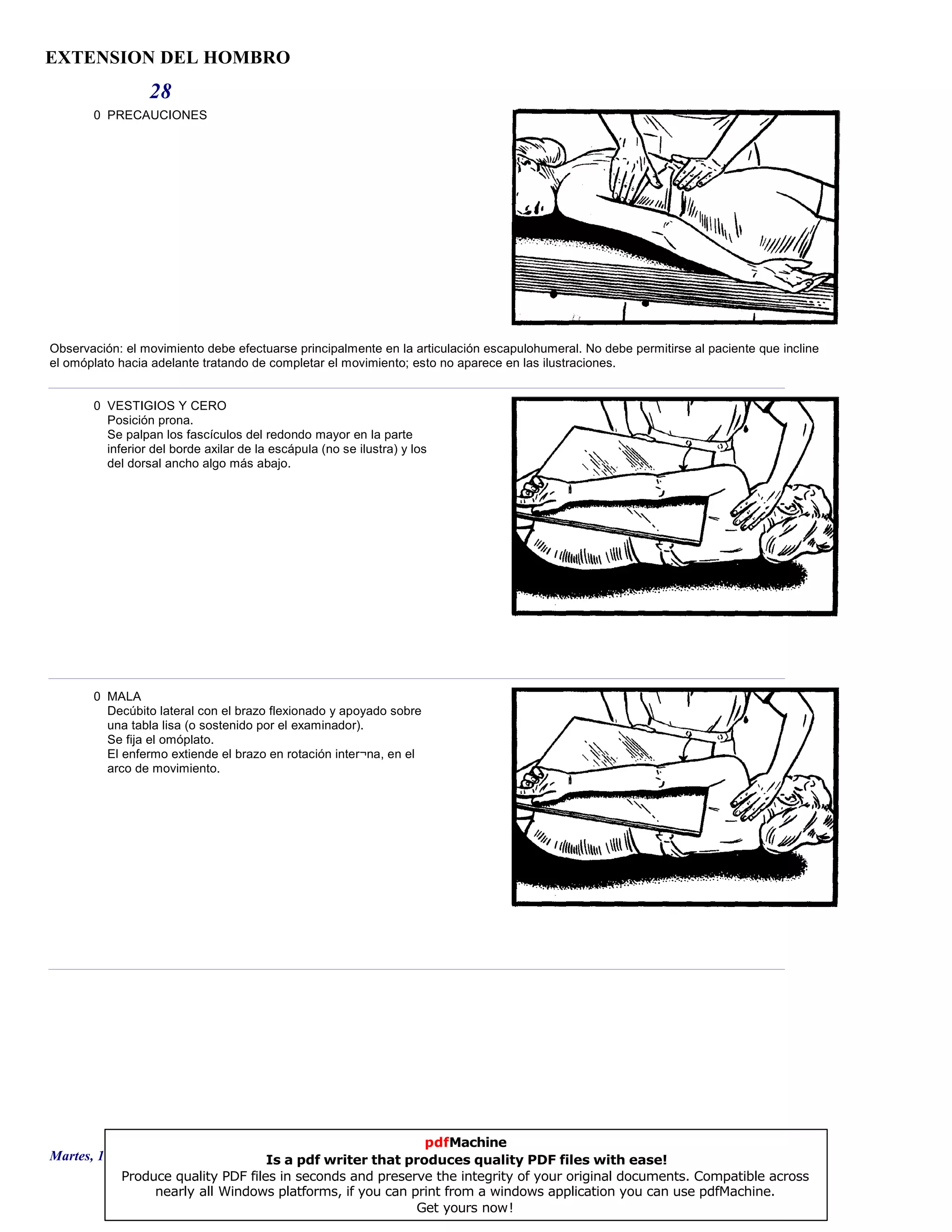 EXTENSION DEL HOMBRO
28
0 PRECAUCIONES
Observación: el movimiento debe efectuarse principalmente en la articulación escapulohumeral. No debe permitirse al paciente que incline
el omóplato hacia adelante tratando de completar el movimiento; esto no aparece en las ilustraciones.
0 VESTIGIOS Y CERO
Posición prona.
Se palpan los fascículos del redondo mayor en la parte
inferior del borde axilar de la escápula (no se ilustra) y los
del dorsal ancho algo más abajo.
0 MALA
Decúbito lateral con el brazo flexionado y apoyado sobre
una tabla lisa (o sostenido por el examinador).
Se fija el omóplato.
El enfermo extiende el brazo en rotación inter¬na, en el
arco de movimiento.
Martes, 18 de Septiembre de 2007 Página 78 de 135
pdfMachine
Is a pdf writer that produces quality PDF files with ease!
Produce quality PDF files in seconds and preserve the integrity of your original documents. Compatible across
nearly all Windows platforms, if you can print from a windows application you can use pdfMachine.
Get yours now!
 