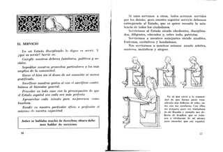 Si linos servimos a otros, todos sereinos servidos
                                                             por los demás; pero nuestro superior servicio debemos
                                                             entregárselo al Estado, que es quien necesita la asis-
                                                             tencia de todos los ciudadanos.
                                                                 Servireinos al Estado siendo obedientes, disciplina-
                                                             dos, diligentes, educados y, sobre todo, patriotas.
                                                                 Serviremos a nuestros semejantes siendo amables,
                                                             fraternos, caritativos y bondadosos.
EL SERVICIO
                                                                Nos serviremos a nosotros mismos siendo sobrios,
   Eii un Estado discipliiiado lo digno es servir. Y         austeros, metódicos y alegres.
¿qué es servir? Servir es:
   Cumplir nuestros deberes familiares, políticos y so-
ciales.
   Supeditar nuestros provechos particulares a los más
amplios de la comunidad.
   Hacer el bien sin el deseo de ser conocido n i menos
gratificado.
   Sacrificar nuestros gustos si con el sacrificio contri-
buimos al bienestar general.
   Proceder e n todo caso con la preocupación de que
el Estado español sea cada vez más perfecto
   Aprovechar cada minuto para mejorarnos como
hombres.
    Rendir en nuestro particular oficio o profesiólz el
máximo de nuestra capacidad.


  Antes se hablaba mucho de derechos; ahora debe-
             mos hablar de servicios.
 