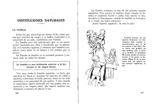 La familia cristiana es uno de los graiides tesoros
                                                             españoles. Uiia nación se sostiene firine cuando la fa-
                                                             milia se mantiene fuerte y unida. Una nación se des-
                                                             moraliza y descoinpone cuando la familia se dcsvincu-
    INSTITUCIONES NATURALES                                  la y rompe sus lazos amorosos.     ,

                                                                 i Santa familia española: tú eres la paz!


-LA FAMILIA

    Todos los que viven bajo un niisriio techo, están uni-
dos por vinciilos de sangre y se liallan sometidos a la                                        Grandes pueden ser l o s
autoridad de un jefe, constituyen una familia.                                               amores humanos: no hay
    La familia nace del matrimonio, que es un sacra-                                         ninguno más excelso y
rricnto instituido por Dios y bendecido por la Iglesia.                                      desinteresado que el de
                                                                                             los padres a los hijos. Pa-
Así es la faniilia española y cristiana, que tainbikn con-                                   ra amor tan grande n o
sidera como parte de la misma a los criados que la                                           hay medida: sólo s e acer-
sirven.                                                                                      ca a medirlo el sacrificio.
    E n España la familia es la sociedad primera y na-                                       Mi única ilusión e s corres-
tural, base de todas las demás.                                                              ponder a ese amor; e s ha-
                                                                                             cerme digno de é l ; es pro-
                                                                                             curar que mis padres es-
   La familia es una institución anterior a la ley,                                          tén siempre orgullosos d e
                                                                                             mi.
             porque e s de origen divino.

   Vive inuy unida la familia española; es decir, que
niieiitras los hijos no alcanzan la mayoria de edad, o
mientras viven bajo el techo patcrno, eslan en un todo
soriietidos a la autoridad de sus padres. '' aun cuando
                                          i
se emancipen, siguen sintiendo por sus padres una ve-
neiacibn y un respeto tales, que siguen sumisos cor-
dialmente a quienes les dieron el ser.
 
