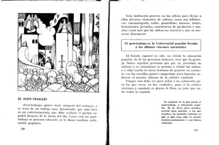 I
                                                                            Esta institución penetra en las aldeas para llevar a
                                                                        ellas diversos elementos de cultura, coino son bibliote-
                                                                        cas, cinematógrafo, radio, grambfono, inuseos, teatro,
                                                                        formaciones juveniles, muestrarios de productos y mu-
                                                                        chas cosas mas que las aldeas no conoccn y que no me-
                                                                    l
                                                                        rcccn desconocer.


                                                                          El post-trabajo es la Universidad popular llevada
                                                                                 a los últimos rincones nacionales.

                                                                             E1 Estado espafiol no sólo no olvida la educación
                                                                        popular, la dc las pcrsoiias inayorcs, siiio que la prote-
                                                                        gc Busca acpellas pcrsonas que por su juventud, su
                                                                        cultiira y su eiitusiasnio se prestaii a visitar las aldeas,
                                                                        y : ellas coiifía la tarea hermosa de poiierse en co~itac-
                                                                           i
                                                                        to eoii las sencillas gentcs campesinas para liacerles sa-
                                                                        borear cl nianjar sabroso de la cultura española.
                                                                             Porque &la debe ser para todos y no solaillcnte pa-
                                                                        r a los quc viven cn las ciudadcs; pues si la cullura
                                                                        crisliaiia y c s p a h l a es gracia de Dios, es jiislo quc en-
                                                                        tre Iodos se reparta.

EL POST-TRABAJB
                                                                                                         Yo ayudaré en l o que pueda al
   «Post-trabajo» quiere tlecir ~ d e s p ~ i é s Lral>ajo», y
                                              tic1                                                     post-trabajo o educación popu-
se trata de un trabajo riiuy descaiis~do,cluc i ~ i h sbien                                            lar. Si no sirvo para enseñar,
                                                                                                       serviré para auxiliar a los que
es un eiitreteiiiiiiieiito, que debe realizar cl ~ i i e b l oes-                                      enseñan. La cuestión consiste en
pañol después dc la faena dcl día. Coliiu coi1 ese post-                                               que el que sepa algo !o enseñe
trabajo se procura educarle, se Ic llama taiilbién «cdu-                                               desinteresadamente y con buena.
cación popular».                                                                                       voluntad.
 
