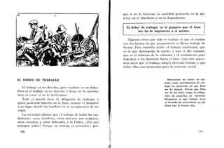 quc si no lo hicieran, la sociedad pereceria en la ini-
                                                               seria, en cl abandono y en la degradación.


                                                                 El deber de trabajar es el primero que el hom-
                                                                         bre ha de imponerse a sí mismo.

                                                                  Algiinos creen que sRlo es trabajo el que se realiza
                                                               coii los brazos, lo que propiaiiieiile se llaiiia trabajo de
                                                               fuerza. Pero también existe el trabajo iiitelectiial, que
                                                               es el que desempeña la mcnte, y auii el del corazón,
                                                               que es el esfuerzo de la volurita(1 y el sentimiento para
                                                               impulsar a los lioiiibres hacia el bien. Cori esto quere-
                                                               inos decir que el trabajo adopta diversas formas y que
                                                               todas ellas son necesarias para la armonía social.



EL DEBER DE TRABAJAR                                                                           Reconozco mi deber de em-
                                                                                             plear como instrumentos de tra-
                                                                                             bajo las potencias de que Dios
   El trabajo es un dercclio, pero taiiibiéii es un deber.
                                                                                             me ha dotado. Puesto que Dios
Pues si el trabajo es uii dcroclio y liicgo n o lo ejercita-                                 me las ha dado, tengo la obliga-
mos, es coilio si rlo lo tuviéramos.                                                         ción de ponerlas en ejercicio.
   Todo el miirido iierie la obligacitin dc trabajar, y                                      Solamente el que trabaja tiene
quien pii<ljendo liacerlo no lo liacc, nierccc cl destierro                                  el derecho de presentarse en pú-
a un lugar donde los hombres no se avcrgiicnceii de ser                                      blico con la frente alta.
vagos.
   La socicdad subsiste por cl tr:i?,ajo (le totios los ciu-
dadanos: unos sicrribrail, otros rniievcn iiiia máquina,
otros estudian y otros defienden a la Patria. i,1'0r qu¿s
trabajan todos? Porque su trnliajo cs iicccsario; poi-
  136
 