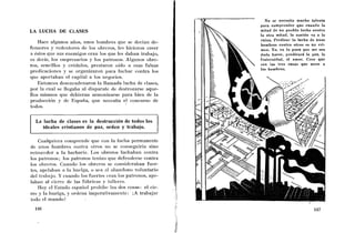 No se necesita mucho talento
                                                              para comprender que cuando la
LA LUCHA DE CLASES                                            mitad de u11 pueblo lucha contra
                                                              la otra mitad, la nación va a la
                                                              ruina. Predicar l a lucha de unos
    Ilace algunos años, unos hombres que sc dccian de-
                                                              hombres contra otros es un cri-
fensores y redentores de los obrcros, les hicicroii creer     men. Yo, en l o poco que me sea
a éstos que sus enemigos craii los qiie les daban trabajo,    dado hacer, predicaré la paz, la
es decir, los eiiiprcsarios y los palroiios. Algunos obre-    fraternidad, el amor. Creo que
ros, sencillos y cr6clulos, prestaron oído a esas falsas      son las tres cosas que unen a
                                                              los hombres.
predicacioncs y se organizaron para lucliai. coiitra los
que aportaban el capital a los ~iegocios.
    Entonces deseiicadenaron la llamada lucha de clases,
por la cual sc llegaba al disparate de destrozarse aque-
llos mismos que debieran armoiiizarse para bien de la
producción y dc Espalia, que necesita el concurso de
todos.


  La lucha de clases es la destrucción de todos los
     ideales cristianos de paz, orderi y trabajo.

    Cualqiiiera comprende que coi1 la luclia permanente
de urios hombres coiitra olros iio se conseguiría sino
retroceder a la barbarie. Los obreros luchaban contra
los paironos; los patro~iosteriiaii que defeiiclerse contra
los ol~rcros.Cuando los obreros se consideraban fuer-
tes, apclabaii a 13 liuelga, o sea a1 abaiidoiio voluntario
del trabajo. Y cuando los fuertes eran los patronos, ape-
laban al cierre dc las fabricas y lallcrcs.
    Hoy cl Esiado español proliibe las dos cosas: el cic-
rre y la huelga, y orcleria iinperativameiite: iA trabajar
iodo el mundo!
 