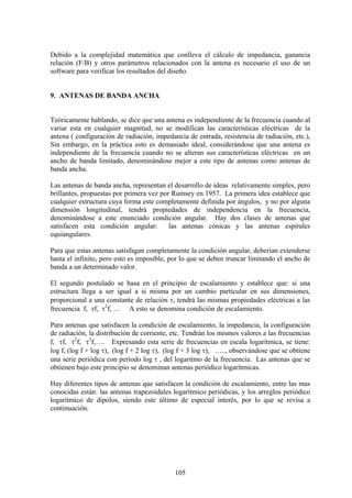 105
Debido a la complejidad matemática que conlleva el cálculo de impedancia, ganancia
relación (F/B) y otros parámetros relacionados con la antena es necesario el uso de un
software para verificar los resultados del diseño.
9. ANTENAS DE BANDA ANCHA
Teóricamente hablando, se dice que una antena es independiente de la frecuencia cuando al
variar esta en cualquier magnitud, no se modifican las características eléctricas de la
antena ( configuración de radiación, impedancia de entrada, resistencia de radiación, etc.),
Sin embargo, en la práctica esto es demasiado ideal, considerándose que una antena es
independiente de la frecuencia cuando no se alteran sus características eléctricas en un
ancho de banda limitado, denominándose mejor a este tipo de antenas como antenas de
banda ancha.
Las antenas de banda ancha, representan el desarrollo de ideas relativamente simples, pero
brillantes, propuestas por primera vez por Rumsey en 1957. La primera idea establece que
cualquier estructura cuya forma este completamente definida por ángulos, y no por alguna
dimensión longitudinal, tendrá propiedades de independencia en la frecuencia,
denominándose a este enunciado condición angular. Hay dos clases de antenas que
satisfacen esta condición angular: las antenas cónicas y las antenas espirales
equiangulares.
Para que estas antenas satisfagan completamente la condición angular, deberían extenderse
hasta el infinito, pero esto es imposible, por lo que se deben truncar limitando el ancho de
banda a un determinado valor.
El segundo postulado se basa en el principio de escalamiento y establece que: si una
estructura llega a ser igual a si misma por un cambio particular en sus dimensiones,
proporcional a una constante de relación τ, tendrá las mismas propiedades eléctricas a las
frecuencia f, τf, τ2
f, … A esto se denomina condición de escalamiento.
Para antenas que satisfacen la condición de escalamiento, la impedancia, la configuración
de radiación, la distribución de corriente, etc. Tendrán los mismos valores a las frecuencias
f, τf, τ2
f, τ3
f,…. Expresando esta serie de frecuencias en escala logarítmica, se tiene:
log f, (log f + log τ), (log f + 2 log τ), (log f + 3 log τ), ….., observándose que se obtiene
una serie periódica con período log τ , del logaritmo de la frecuencia. Las antenas que se
obtienen bajo este principio se denominan antenas periódico logarítmicas.
Hay diferentes tipos de antenas que satisfacen la condición de escalamiento, entre las mas
conocidas están: las antenas trapezoidales logarítmico periódicas, y los arreglos periódico
logarítmico de dipolos, siendo este último de especial interés, por lo que se revisa a
continuación.
 
