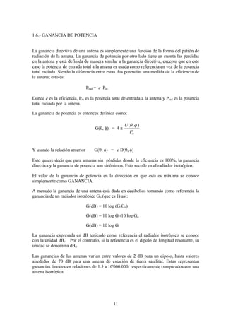 11
1.6.- GANANCIA DE POTENCIA
La ganancia directiva de una antena es simplemente una función de la forma del patrón de
radiación de la antena. La ganancia de potencia por otro lado tiene en cuenta las perdidas
en la antena y está definida de manera similar a la ganancia directiva, excepto que en este
caso la potencia de entrada total a la antena es usada como referencia en vez de la potencia
total radiada. Siendo la diferencia entre estas dos potencias una medida de la eficiencia de
la antena; esto es:
Prad = e Pin
Donde e es la eficiencia, Pin es la potencia total de entrada a la antena y Prad es la potencia
total radiada por la antena.
La ganancia de potencia es entonces definida como:
G(θ, φ) = 4 π
inP
U ),( ϕθ
Y usando la relación anterior G(θ, φ) = e D(θ, φ)
Esto quiere decir que para antenas sin pérdidas donde la eficiencia es 100%, la ganancia
directiva y la ganancia de potencia son sinónimos. Esto sucede en el radiador isotrópico.
El valor de la ganancia de potencia en la dirección en que esta es máxima se conoce
simplemente como GANANCIA.
A menudo la ganancia de una antena está dada en decibelios tomando como referencia la
ganancia de un radiador isotrópico Go (que es 1) así:
G(dB) = 10 log (G/Go)
G(dB) = 10 log G -10 log Go
G(dB) = 10 log G
La ganancia expresada en dB teniendo como referencia el radiador isotrópico se conoce
con la unidad dBi. Por el contrario, si la referencia es el dipolo de longitud resonante, su
unidad se denomina dBd.
Las ganancias de las antenas varían entre valores de 2 dB para un dipolo, hasta valores
alrededor de 70 dB para una antena de estación de tierra satelital. Estas representan
ganancias lineales en relaciones de 1.5 a 10'000.000, respectivamente comparados con una
antena isotrópica.
 
