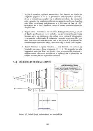110
1) Región de entrada o región de transmisión.- Está formada por dipolos de
longitudes pequeñas l << λ / 2, presentando alta impedancia capacitiva,
donde la corriente es pequeña y va en adelanto al voltaje. La separación
entre elementos (en longitudes onda), es muy pequeña, por lo que el desfase
entre ellos corresponde prácticamente a la inversión de fase de 180°
(provocado por la línea), dando un campo en puntos apartados sumamente
insignificante.
2) Región activa.- Constituida por un dipolo de longitud resonante, y un par
de dipolos que lindan con el por los lados. Las corrientes en los dipolos de
la región activa son máximas y están en fase con el voltaje de alimentación.
La separación en longitudes de onda entre elementos es considerable, y se
tiene una fuerte radiación back-fire (en la dirección de la alimentación),
comportándose el elemento mayor como reflector y el menor como director.
3) Región terminal o región reflectora.- Está formada por dipolos de
longitudes mayores a la de resonancia (l >> λ / 2), teniendo una alta
impedancia inductiva. Entre los dipolos existe un considerable desajuste y,
debido además a la fuerte radiación de la región activa, ocasiona que los
campos radiados por esta región sean casi cero.
9.1.2 CONDICIONES DE ESCALAMIENTO
Figura 9.7 Definición de parámetros de una antena LPD
 