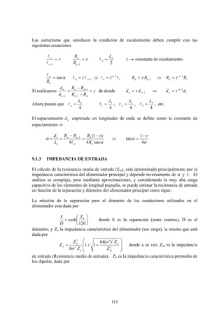111
Las estructuras que satisfacen la condición de escalamiento deben cumplir con las
siguientes ecuaciones
τ=
−1n
n
l
l
τ=
−1n
n
R
R
2
n
n
L
=l →τ constante de escalamiento
αtan=
n
n
R
l
1−= nn ll τ ⇒ 1
1
ll −
= n
n τ 1−= nn RR τ ⇒ 1
1
RR n
n
−
= τ
Si realizamos τ=
−
−
=
−
+
− nn
nn
n
n
RR
RR
d
d
1
1
1
de donde 1−= nn dd τ ⇒ 1
1
dd n
n
−
= τ
Ahora puesto que
4
n
n
λ
=l
4
1
1
λ
=l ,
4
2
2
λ
=l ,
4
3
3
λ
=l , etc.
El espaciamiento nd expresado en longitudes de onda se define como la constante de
espaciamiento σ .
α
τ
λ
σ
tan4
)1(
4
1
n
n
n
nn
n
n
R
RRRd −
=
−
== +
l
⇒
σ
τ
α
4
1
tan
−
=
9.1.3 IMPEDANCIA DE ENTRADA
El cálculo de la resistencia media de entrada (Zin), está determinado principalmente por la
impedancia característica del alimentador principal y depende inversamente de α y τ . El
análisis es complejo, pero mediante aproximaciones, y considerando la muy alta carga
capacitiva de los elementos de longitud pequeña, se puede estimar la resistencia de entrada
en función de la separación y diámetro del alimentador principal como sigue:
La relación de la separación para el diámetro de los conductores utilizados en el
alimentador esta dada por
⎟
⎠
⎞
⎜
⎝
⎛
=
120
cosh 0Z
D
S
donde S es la separación (entre centros), D es el
diámetro, y Zo la impedancia característica del alimentador (sin carga), la misma que está
dada por
⎟
⎟
⎠
⎞
⎜
⎜
⎝
⎛ ′
++
′
= 2
22
)(64
11
8 in
a
a
in
o
Z
Z
Z
Z
Z
σ
σ
donde a su vez, Zin es la impedancia
de entrada (Resistencia media de entrada), Za es la impedancia característica promedio de
los dipolos, dada por
 