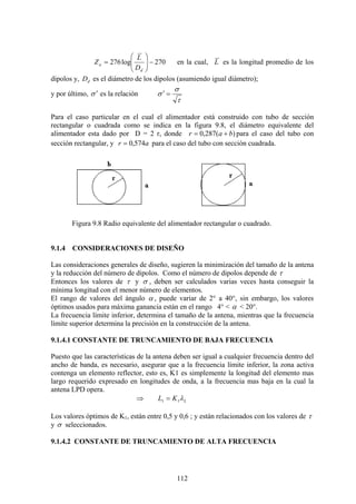 112
270log276 −⎟⎟
⎠
⎞
⎜⎜
⎝
⎛
=
d
a
D
L
Z en la cual, L es la longitud promedio de los
dipolos y, dD es el diámetro de los dipolos (asumiendo igual diámetro);
y por último, σ ′ es la relación
τ
σ
σ =′
Para el caso particular en el cual el alimentador está construido con tubo de sección
rectangular o cuadrada como se indica en la figura 9.8, el diámetro equivalente del
alimentador esta dado por D = 2 r, donde )(287,0 bar += para el caso del tubo con
sección rectangular, y ar 574,0= para el caso del tubo con sección cuadrada.
Figura 9.8 Radio equivalente del alimentador rectangular o cuadrado.
9.1.4 CONSIDERACIONES DE DISEÑO
Las consideraciones generales de diseño, sugieren la minimización del tamaño de la antena
y la reducción del número de dipolos. Como el número de dipolos depende de τ
Entonces los valores de τ y σ , deben ser calculados varias veces hasta conseguir la
mínima longitud con el menor número de elementos.
El rango de valores del ángulo α , puede variar de 2° a 40°, sin embargo, los valores
óptimos usados para máxima ganancia están en el rango 4° < α < 20°.
La frecuencia límite inferior, determina el tamaño de la antena, mientras que la frecuencia
límite superior determina la precisión en la construcción de la antena.
9.1.4.1 CONSTANTE DE TRUNCAMIENTO DE BAJA FRECUENCIA
Puesto que las características de la antena deben ser igual a cualquier frecuencia dentro del
ancho de banda, es necesario, asegurar que a la frecuencia límite inferior, la zona activa
contenga un elemento reflector, esto es, K1 es simplemente la longitud del elemento mas
largo requerido expresado en longitudes de onda, a la frecuencia mas baja en la cual la
antena LPD opera.
⇒ LKL λ11 =
Los valores óptimos de K1, están entre 0,5 y 0,6 ; y están relacionados con los valores de τ
y σ seleccionados.
9.1.4.2 CONSTANTE DE TRUNCAMIENTO DE ALTA FRECUENCIA
 