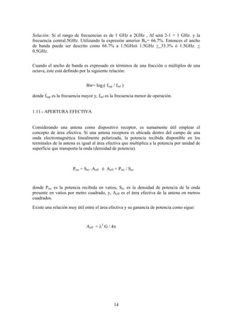14
Solución: Si el rango de frecuencias es de 1 GHz a 2GHz , Δf será 2-1 = 1 GHz. y la
frecuencia central.5GHz. Utilizando la expresión anterior Bw= 66.7%. Entonces el ancho
de banda puede ser descrito como 66.7% a 1.5GHzó 1.5GHz + 33.3% ó 1.5GHz. +
0.5GHz.
Cuando el ancho de banda es expresado en términos de una fracción o múltiplos de una
octava, éste está definido por la siguiente relación:
Bw= log2( fsup / finf )
donde fsup es la frecuencia mayor y, finf es la frecuencia menor de operación.
1.11.- APERTURA EFECTIVA
Considerando una antena como dispositivo receptor, es sumamente útil emplear el
concepto de área efectiva. Si una antena receptora es ubicada dentro del campo de una
onda electromagnética linealmente polarizada, la potencia recibida disponible en los
terminales de la antena es igual al área efectiva que multiplica a la potencia por unidad de
superficie que transporta la onda (densidad de potencia).
Prec = Sav .Aeff ó Aeff = Prec / Sav
donde Prec es la potencia recibida en vatios, Sav es la densidad de potencia de la onda
presente en vatios por metro cuadrado, y, Aeff es el área efectiva de la antena en metros
cuadrados.
Existe una relación muy útil entre el área efectiva y su ganancia de potencia como sigue:
Aeff = λ2
G / 4π
 
