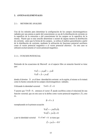 15
2. ANTENAS ELEMENTALES
2.1.- METODO DE ANALISIS
Uno de los métodos para determinar la configuración de los campos electromagnéticos
radiados por una antena es partir del conocimiento ya sea de la distribución de corriente en
la superficie de la estructura o del conocimiento de los campos en la superficie de la
misma. Puesto que es mas sencillo determinar o asumir de alguna manera la distribución
de corriente, antes que la forma de los campos, se enfoca el análisis generalmente a partir
de la distribución de corriente, mediante la utilización de funciones potencial auxiliares
como el vector potencial magnético o el vector potencial eléctrico. En este caso se
utilizará exclusivamente el vector potencial magnético.
2.1.1.- FUNCION POTENCIAL
Partiendo de las ecuaciones de Maxwell en el espacio libre en notación fasorial se tiene
que:
EjwsJHx
BjwHjwEx
ˆˆˆ
ˆˆˆ
ε
μ
+=∇
−=−=∇
donde el término sJˆ es el fasor densidad de corriente en la región, el mismo se lo tratará
como la fuente conocida de los campos electromagnéticos radiados.
Utilizando la identidad vectorial 0=×∇•∇ N
)
Y puesto que 0ˆ =•∇ B , entonces el vector Bˆ puede escribirse como el rotacional de una
función vectorial, que en este caso se la define como vector potencial magnético ( Aˆ ), esto
es,
AB ˆˆ ×∇=
reemplazando en la primera ecuación
0)ˆˆ(
)ˆ(ˆ
=+∇
∇−=∇
AjwEx
AxjwEx
y por la identidad vectorial 0=•∇×∇ V se tiene que
VAjwE −∇=+ ˆˆ
 