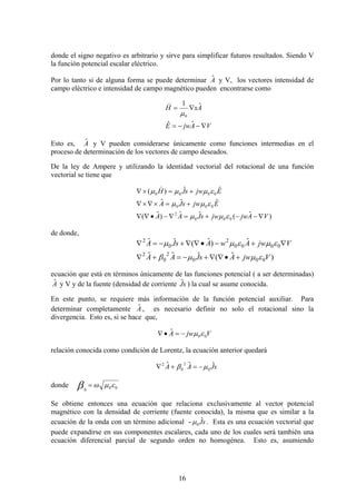 16
donde el signo negativo es arbitrario y sirve para simplificar futuros resultados. Siendo V
la función potencial escalar eléctrico.
Por lo tanto si de alguna forma se puede determinar Aˆ y V, los vectores intensidad de
campo eléctrico e intensidad de campo magnético pueden encontrarse como
VAjwE
AxH
∇−−=
∇=
ˆˆ
ˆ1
0μ
)
Esto es, Aˆ y V pueden considerarse únicamente como funciones intermedias en el
proceso de determinación de los vectores de campo deseados.
De la ley de Ampere y utilizando la identidad vectorial del rotacional de una función
vectorial se tiene que
)ˆ(ˆˆ)ˆ(
ˆˆˆ
ˆˆ)(
000
2
000
0000
VAjwjwsJAA
EjwsJA
EjwsJH
∇−−+=∇−•∇∇
+=×∇×∇
+=×∇
εμμ
εμμ
εμμμ
)
de donde,
)ˆ(ˆˆˆ
ˆ)ˆ(ˆˆ
000
2
0
2
0000
2
0
2
VjwAsJAA
VjwAwAsJA
εμμβ
εμεμμ
+•∇∇+−=+∇
∇+−•∇∇+−=∇
ecuación que está en términos únicamente de las funciones potencial ( a ser determinadas)
Aˆ y V y de la fuente (densidad de corriente sJˆ ) la cual se asume conocida.
En este punto, se requiere más información de la función potencial auxiliar. Para
determinar completamente Aˆ , es necesario definir no solo el rotacional sino la
divergencia. Esto es, si se hace que,
VjwA 00
ˆ εμ−=•∇
relación conocida como condición de Lorentz, la ecuación anterior quedará
sJAA ˆˆˆ
0
2
0
2
μβ −=+∇
donde 000
εμωβ =
Se obtiene entonces una ecuación que relaciona exclusivamente al vector potencial
magnético con la densidad de corriente (fuente conocida), la misma que es similar a la
ecuación de la onda con un término adicional - sJˆ
0μ . Esta es una ecuación vectorial que
puede expandirse en sus componentes escalares, cada uno de los cuales será también una
ecuación diferencial parcial de segundo orden no homogénea. Esto es, asumiendo
 