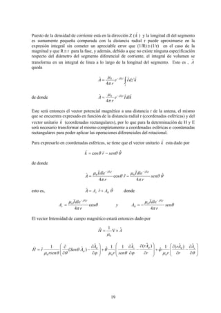 19
Puesto de la densidad de corriente está en la dirección Z (k
)
) y la longitud dl del segmento
es sumamente pequeña comparada con la distancia radial r puede aproximarse en la
expresión integral sin cometer un apreciable error que (1/R) ≅ (1/r) en el caso de la
magnitud y que R ≅ r para la fase, y además, debido a que no existe ninguna especificación
respecto del diámetro del segmento diferencial de corriente, el integral de volumen se
transforma en un integral de línea a lo largo de la longitud del segmento. Esto es , Aˆ
queda
kdzIe
r
A
l
rj
))
´
4
ˆ 00
∫
−
= β
π
μ
de donde kdlIe
r
A rj
))0
4
ˆ 0 β
π
μ −
=
Este será entonces el vector potencial magnético a una distancia r de la antena, el mismo
que se encuentra expresado en función de la distancia radial r (coordenadas esféricas) y del
vector unitario k
)
(coordenadas rectangulares), por lo que para la determinación de H y E
será necesario transformar el mismo completamente a coordenadas esféricas o coordenadas
rectangulares para poder aplicar las operaciones diferenciales del rotacional.
Para expresarlo en coordenadas esféricas, se tiene que el vector unitario k
)
esta dado por
θθθ ˆcos senrk −=
))
de donde
θθ
π
μ
θ
π
μ ββ
ˆ
4
ˆcos
4
ˆ
00
00
sen
r
dleI
r
r
dleI
A
rjrj −−
−=
))
esto es, θθ
ˆˆˆ ArAA r += donde
θ
π
μ
θ
π
μ β
θ
β
sen
r
dleI
Ay
r
dleI
A
rjrj
r
4
cos
4
00
00
−−
−==
))
El vector Intensidad de campo magnético estará entonces dado por
AH ˆ1ˆ
0
×∇=
μ
⎟
⎟
⎠
⎞
⎜
⎜
⎝
⎛
∂
∂
−
∂
∂
+
⎟
⎟
⎠
⎞
⎜
⎜
⎝
⎛
∂
∂
−
∂
∂
+
⎟
⎟
⎠
⎞
⎜
⎜
⎝
⎛
∂
∂
−
∂
∂
=
θμ
ϕ
ϕθμ
θ
ϕ
θ
θθμ
θϕθ
ϕ
rr A
r
Ar
rr
ArA
senr
A
ASen
rsen
rH
ˆ)ˆ(1
ˆ
)ˆ(ˆ11ˆ
ˆ
)ˆ(
1
ˆ
000
)
 