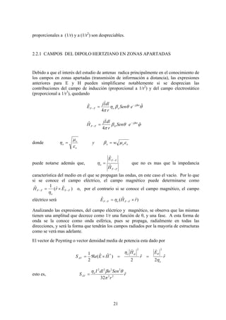 21
proporcionales a (1/r) y a (1/r2
) son despreciables.
2.2.1 CAMPOS DEL DIPOLO HERTZIANO EN ZONAS APARTADAS
Debido a que el interés del estudio de antenas radica principalmente en el conocimiento de
los campos en zonas apartadas (transmisión de información a distancia), las expresiones
anteriores para E y H pueden simplificarse notablemente si se desprecian las
contribuciones del campo de inducción (proporcional a 1/r2
) y del campo electrostático
(proporcional a 1/r3
), quedando
θθβη
π
β ˆ
4
ˆ orj
ooFF eSen
r
dlIj
E −
− =
)
ϕθβ
π
β
ˆ
4
ˆ orj
OFF eSen
r
dlIj
H −
− =
)
donde ooo
o
o
o wy εμβ
ε
μ
η ==
puede notarse además que,
FF
FF
o
H
E
−
−
=
ˆ
ˆ
η que no es mas que la impedancia
característica del medio en el que se propagan las ondas, en este caso el vacío. Por lo que
si se conoce el campo eléctrico, el campo magnético puede determinarse como
)ˆˆ(
1ˆ
FF
o
FF ErH −− ×=
η
o, por el contrario si se conoce el campo magnético, el campo
eléctrico será )ˆˆ(ˆ rHE FFoFF ×= −− η
Analizando las expresiones, del campo eléctrico y magnético, se observa que las mismas
tienen una amplitud que decrece como 1/r una función de θ, y una fase. A esta forma de
onda se la conoce como onda esférica, pues se propaga, radialmente en todas las
direcciones, y será la forma que tendrán los campos radiados por la mayoría de estructuras
como se verá mas adelante.
El vector de Poynting o vector densidad media de potencia esta dado por
r
E
r
H
HEeS
o
o
AV
ˆ
2
ˆ
2
)ˆˆ(
2
1
22
*
η
η θϕ
))
==×ℜ=
esto es, r
r
SenodlI
S o
AV
ˆ
32 22
2222
π
θβη
=
 
