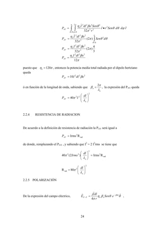 24
∫ ∫= =
•=
π
θ
π
ϕ
ϕθθ
π
θβη
0
2
0
2
22
2222
ˆˆ
32
rddSenrr
r
SenodlI
P o
AV
)
∫=
=
π
θ
θθπ
π
βη
0
3
2
222
)2(
32
dSen
odlI
P o
AV
)
3
4
)2(
32 2
222
π
π
βη odlI
P o
AV =
12
222
π
βη odlI
P o
AV =
puesto que πη 120=o , entonces la potencia media total radiada por el dipolo hertziano
queda
10 222
odlIPAV β=
ó en función de la longitud de onda, sabiendo que
o
o
λ
π
β
2
= , la expresión del PAV queda
2
22
40 ⎟⎟
⎠
⎞
⎜⎜
⎝
⎛
=
o
AV
dl
IP
λ
π
2.2.4 RESISTENCIA DE RADIACION
De acuerdo a la definición de resistencia de radiación la PAV será igual a
RIrms rad
2
=AVP
de donde, remplazando el PAV , y sabiendo que I2
= 2 I2
rms se tiene que
RIrms)2(40 rad
2
2
22
=⎟⎟
⎠
⎞
⎜⎜
⎝
⎛
o
dl
Irms
λ
π
80R
2
2
rad ⎟⎟
⎠
⎞
⎜⎜
⎝
⎛
=
o
dl
λ
π
2.2.5 POLARIZACIÓN
De la expresión del campo eléctrico, θθβη
π
β ˆ
4
ˆ orj
ooFF eSen
r
dlIj
E −
− =
)
,
 