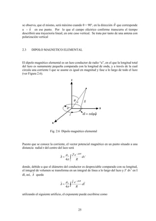 25
se observa, que el mismo, será máximo cuando θ = 90°, en la dirección θˆ que corresponde
a - k
)
en ese punto. Por lo que el campo eléctrico conforme transcurra el tiempo
describirá una trayectoria lineal, en este caso vertical. Se trata por tanto de una antena con
polarización vertical
2.3 DIPOLO MAGNETICO ELEMENTAL
El dipolo magnético elemental es un lazo conductor de radio “a”, en el que la longitud total
del lazo es sumamente pequeña comparada con la longitud de onda, y a través de la cual
circula una corriente I que se asume es igual en magnitud y fase a lo largo de todo el lazo
(ver Figura 2.6).
Fig. 2.6 Dipolo magnético elemental
Puesto que se conoce la corriente, el vector potencial magnético en un punto situado a una
distancia radial r del centro del lazo será
´
´ˆ
4
ˆ
´
dv
R
eJ
A
v
oRj
o
∫
−
=
β
π
μ
donde, debido a que el diámetro del conductor es despreciable comparado con su longitud,
el integral de volumen se transforma en un integral de línea a lo largo del lazo y J’ dv’ en I
dl, así, Aˆ queda
ld
R
eI
A
oRj
o
r
∫
−
=
β
π
μ ˆ
4
ˆ
utilizando el siguiente artificio, el exponente puede escribirse como
 