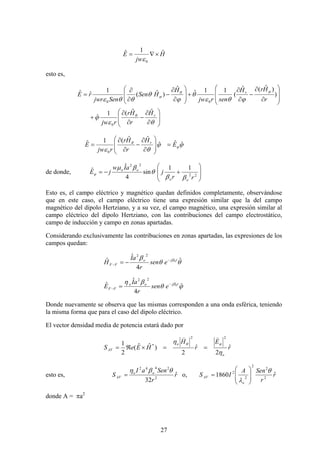27
H
jw
E ˆ1ˆ
0
×∇=
ε
esto es,
⎟
⎟
⎠
⎞
⎜
⎜
⎝
⎛
∂
∂
−
∂
∂
+
⎟
⎟
⎠
⎞
⎜
⎜
⎝
⎛
∂
∂
−
∂
∂
+⎟
⎟
⎠
⎞
⎜
⎜
⎝
⎛
∂
∂
−
∂
∂
=
θε
ϕ
ϕθε
θ
ϕ
θ
θθε
θ
ϕθ
ϕ
r
r
H
r
Hr
rjw
r
HrH
senrjw
H
HSen
Senjwr
rE
ˆˆ(1
ˆ
)
)ˆ(ˆ
(
11ˆ
ˆ
)ˆ(
1
ˆˆ
0
00
ϕϕ
θε
ϕ
θ
ˆˆˆ
ˆˆ(1ˆ
0
E
H
r
Hr
rjw
E r
=⎟
⎟
⎠
⎞
⎜
⎜
⎝
⎛
∂
∂
−
∂
∂
=
de donde, ⎟
⎟
⎠
⎞
⎜
⎜
⎝
⎛
+−= 22
22
11
sin
4
ˆ
ˆ
rr
j
aIw
jE
oo
oo
ββ
θ
βμ
ϕ
Esto es, el campo eléctrico y magnético quedan definidos completamente, observándose
que en este caso, el campo eléctrico tiene una expresión similar que la del campo
magnético del dipolo Hertziano, y a su vez, el campo magnético, una expresión similar al
campo eléctrico del dipolo Hertziano, con las contribuciones del campo electrostático,
campo de inducción y campo en zonas apartadas.
Considerando exclusivamente las contribuciones en zonas apartadas, las expresiones de los
campos quedan:
θθ
β β ˆ
4
ˆ
ˆ 0
22
rjo
FF esen
r
aI
H −
− −=
ϕθ
βη β
ˆ
4
ˆ
ˆ 0
22
rjoo
FF esen
r
aI
E −
− =
Donde nuevamente se observa que las mismas corresponden a una onda esférica, teniendo
la misma forma que para el caso del dipolo eléctrico.
El vector densidad media de potencia estará dado por
r
E
r
H
HEeS
o
o
AV
ˆ
2
ˆ
2
)ˆˆ(
2
1
22
*
η
η ϕθ
))
==×ℜ=
esto es, r
r
SenaI
S oo
AV
ˆ
32 2
2442
θβη
= o, r
r
SenA
IS
o
AV
ˆ1860 2
2
2
2
2 θ
λ ⎟
⎟
⎠
⎞
⎜
⎜
⎝
⎛
=
donde A = πa2
 
