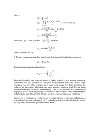29
Esto es,
sdSP AVAV
r
∫=
∫ ∫= =
•=
π
θ
π
ϕ
ϕθθ
θβη
0
2
0
2
2
2442
ˆˆ
32
rddSenrr
r
SenaI
P oo
AV
∫=
=
π
θ
θθπ
βη
0
3
442
)2(
32
dSen
aI
P oo
AV
)
3
4
)2(
32
442
π
βη oo
AV
aI
P
)
=
puesto que πη 120=o , y además,
o
o
λ
π
β
2
= , entonces
2
2
2
15585 ⎟
⎠
⎞
⎜
⎝
⎛
=
λ
A
IPAV
done A es el área del lazo.
Y de esta expresión, de acuerdo a la definición de resistencia de radiación se tiene que
RIrms rad
2
=AVP
de donde la resistencia de radiación será
31170R
2
2rad
⎟
⎟
⎠
⎞
⎜
⎜
⎝
⎛
=
o
A
λ
Tanto el dipolo eléctrico elemental como el dipolo magnético, son antenas sumamente
ineficientes esto es, requieren de corrientes excesivamente altas para irradiar bajas
potencias, o de muy altas potencias en el medio para inducir muy bajas corrientes, sin
embargo las expresiones obtenidas para estas antenas, permiten simplificar de cierta
manera el análisis de estructuras más complejas. Para el caso particular de la antena dipolo
magnético, esta se utiliza ampliamente a pesar de su baja eficiencia como antena receptora
en la banda de radiodifusión AM, debido a las altas potencias radiadas en esta banda.
Respecto de la polarización, se observa que el campo eléctrico se encuentra en la dirección
φ, y será máximo, para un ángulo θ = π/2, variando en el tiempo sobre el plano horizontal,
por lo que esta antena tiene polarización horizontal.
 