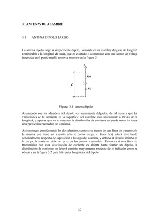 30
3. ANTENAS DE ALAMBRE
3.1 ANTENA DIPOLO LARGO
La antena dipolo largo o simplemente dipolo, consiste en un alambre delgado de longitud
comparable a la longitud de onda, que es excitado o alimentado con una fuente de voltaje
insertada en el punto medio como se muestra en la figura 3.1
Figura 3.1 Antena dipolo
Asumiendo que los alambres del dipolo son sumamente delgados, de tal manera que las
variaciones de la corriente en la superficie del alambre sean únicamente a través de la
longitud, y a pesar que no se conozca la distribución de corriente se puede tratar de hacer
una predicción razonable de la misma.
Así entonces, considerando los dos alambres como si se tratase de una línea de transmisión
la misma que tiene un circuito abierto como carga, el fasor I(z) estará distribuido
senoidalmente respecto de la posición a lo largo del alambre, y debido al circuito abierto en
la carga, la corriente debe ser cero en los puntos terminales. Entonces si una línea de
transmisión con esta distribución de corriente es abierta hasta formar un dipolo, la
distribución de corriente no deberá cambiar mayormente respecto de lo indicado como se
observa en la figura 3.2 para diferentes longitudes del dipolo.
 