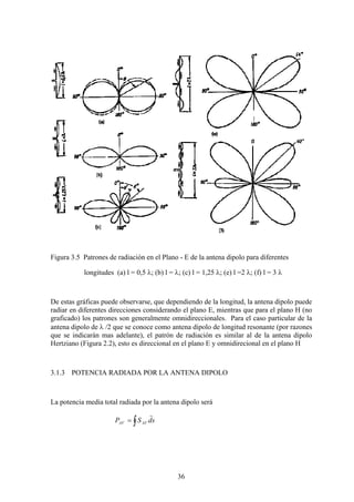 36
Figura 3.5 Patrones de radiación en el Plano - E de la antena dipolo para diferentes
longitudes (a) l = 0,5 λ; (b) l = λ; (c) l = 1,25 λ; (e) l =2 λ; (f) l = 3 λ
De estas gráficas puede observarse, que dependiendo de la longitud, la antena dipolo puede
radiar en diferentes direcciones considerando el plano E, mientras que para el plano H (no
graficado) los patrones son generalmente omnidireccionales. Para el caso particular de la
antena dipolo de λ /2 que se conoce como antena dipolo de longitud resonante (por razones
que se indicarán mas adelante), el patrón de radiación es similar al de la antena dipolo
Hertziano (Figura 2.2), esto es direccional en el plano E y omnidirecional en el plano H
3.1.3 POTENCIA RADIADA POR LA ANTENA DIPOLO
La potencia media total radiada por la antena dipolo será
sdSP AVAV
r
∫=
 