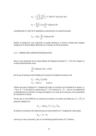 37
∫ ∫= =
•=
π
θ
π
ϕ
ϕθθθ
π
η
0
2
0
22
22
2
ˆˆ)(
8
rddSenrrF
r
I
P mo
AV
∫=
=
π
θ
θθθπ
π
η
0
2
2
2
)()2(
8
dSenF
I
P mo
AV
reemplazando el valor de la impedancia característica, la expresión queda
∫=
=
π
θ
θθθ
0
22
)(30 dSenFIP mAV
Donde el integral de esta expresión no puede obtenerse en forma cerrada para ninguna
longitud de la antena dipolo debiendo ser evaluado en forma numérica.
3.1.4 DIPOLO DE LONGITUD RESONANTE
Para el caso particular de la antena dipolo de longitud resonante (l = λ/2) este integral se
evalúa numéricamente como
2186,1)(
0
2
=∫=
π
θ
θθθ dSenF
por lo que la potencia total radiada por la antena de longitud resonante será
)(5,36
)2186,1(30
2
2
vatiosIP
IP
mAV
mAV
=
=
Nótese que para el dipolo de ½ longitud de onda, la corriente en la entrada de la antena (z
= 0) es Îin = Îm Sin βo(l/2) y puesto que l/2 = λ/2, entonces Îin = Îm . Esto es, la amplitud de
la distribución de corriente a lo largo del dipolo es el valor de la corriente en los terminales
de entrada de la antena.
Puesto que el valor RMS de la corriente de entrada a la antena está dado por ( 2/mI
)
), la
potencia radiada será
radrmsrmsrad RIIP
22
25,36 ==
de donde la resistencia de radiación para la antena dipolo de ½ longitud de onda queda
Ω= 73radR
valor que es muy conocido y que se lo normaliza general mente en 75 ohmios.
 