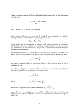 38
Para el caso de una antena dipolo de cualquier longitud, la expresión de la resistencia de
radiación será
∫=
=
π
θ
θθθ
0
2
)(60 dSenFRrad
3.1.5 IMPEDANCIA DE LA ANTENA DIPOLO
La impedancia total vista en los terminales de entrada de una antena dipolo será igual en
forma general a una parte real más una parte imaginaria, esto es
Zant = Rin + j Xin
Donde la parte real de la impedancia de la antena puede ser determinada o aproximada en
función de la resistencia de radiación y la resistencia de perdidas de la estructura, mientras
que la determinación de la parte reactiva (imaginaria), es sumamente compleja incluso para
las estructuras más simples.
para determinar la parte real, consideremos la corriente en los terminales de entrada de la
antena, esto es si evaluamos z = 0 en la ecuación de la distribución de corriente esta queda
)
2
(
l))
omin SinII β=
que para el caso en el cual si la longitud del dipolo es algún múltiplo impar de λ/2 se
tendrá que min II
))
= .
La potencia entregada a la antena debido a la corriente en su entrada estará dada en
función de la parte real de la impedancia de la antena como
in
in
ant R
I
P
2
2
= ,
esto es, ino
m
ant RSin
I
P )
2
(
2
2
2
l
β=
por otro lado, la potencia radiada por la antena será rad
m
rad R
I
P
2
2
=
y para el caso en el que se pueda asumir que las pérdidas en la antena sean totalmente
despreciables, la potencia entregada a la antena será simplemente la potencia radiada por la
antena, así,
 
