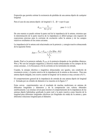 41
Expresión que permite estimar la resistencia de pérdidas de una antena dipolo de cualquier
longitud.
Para el caso de una antena dipolo de longitud λ /2, βl = π por lo que
σδπ
λ
a
o
LOSS
r
R
8
= para l = λ /2
De esta manera se puede estimar la parte real de la impedancia de la antena, mientras que
la determinación de la parte reactiva de la impedancia es difícil porque esta requiere de
expresiones precisas para la corriente de excitación sobre la antena y de los campos
reactivos resultantes en las zonas cercanas.
La impedancia de la antena está relacionada con la potencia y energía reactiva almacenada
de la siguiente forma
( )
2
ˆ
2
*
inin
LOSSrad
II
WeWmwjPP
Zant
−++
=
donde, Prad es la potencia radiada, PLOSS es la potencia disipada en las pérdidas óhmicas,
Wm y We son las energías magnética y eléctrica media almacenadas en los campos de las
zonas cercanas , w la frecuencia e Iin la corriente en los terminales de entrada.
Cuando, la energía eléctrica y magnética almacenadas son iguales, una condición de
resonancia existe, y la parte reactiva de la impedancia de la antena se desvanece. Para una
antena dipolo delgada, esto ocurre cuando la longitud de la antena es muy cercana a 0,5 λ.
El comportamiento general de la impedancia de entrada de una antena dipolo de longitud
l, formada por un cilindro de diámetro d se muestra en la figura 3.7
Estas curvas experimentales son el resultado de muchas mediciones en antenas de
diferentes longitudes y diámetros y de la comparación con valores obtenidos
analíticamente. Las mismas sirven para mostrar el comportamiento de la impedancia de las
antenas dipolo habiéndose graficado la parte real y la parte reactiva como función de la
longitud para diferentes longitudes eléctricas (en longitudes de onda) de la antena y para
diferentes relaciones longitud para el diámetro.
 