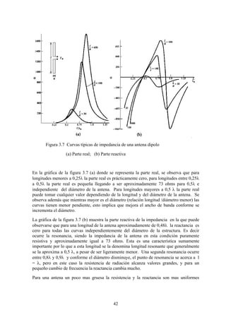 42
Figura 3.7 Curvas típicas de impedancia de una antena dipolo
(a) Parte real; (b) Parte reactiva
En la gráfica de la figura 3.7 (a) donde se representa la parte real, se observa que para
longitudes menores a 0,25λ la parte real es prácticamente cero, para longitudes entre 0,25λ
a 0,5λ la parte real es pequeña llegando a ser aproximadamente 73 ohms para 0,5λ e
independiente del diámetro de la antena. Para longitudes mayores a 0,5 λ la parte real
puede tomar cualquier valor dependiendo de la longitud y del diámetro de la antena. Se
observa además que mientras mayor es el diámetro (relación longitud /diámetro menor) las
curvas tienen menor pendiente, esto implica que mejora el ancho de banda conforme se
incrementa el diámetro.
La gráfica de la figura 3.7 (b) muestra la parte reactiva de la impedancia en la que puede
observarse que para una longitud de la antena aproximadamente de 0,48λ la reactancia es
cero para todas las curvas independientemente del diámetro de la estructura. Es decir
ocurre la resonancia, siendo la impedancia de la antena en esta condición puramente
resistiva y aproximadamente igual a 73 ohms. Esta es una característica sumamente
importante por lo que a esta longitud se la denomina longitud resonante que generalmente
se la aproxima a 0,5 λ, a pesar de ser ligeramente menor. Una segunda resonancia ocurre
entre 0,8λ y 0,9λ y conforme el diámetro disminuye, el punto de resonancia se acerca a l
= λ, pero en este caso la resistencia de radiación alcanza valores grandes, y para un
pequeño cambio de frecuencia la reactancia cambia mucho.
Para una antena un poco mas gruesa la resistencia y la reactancia son mas uniformes
 