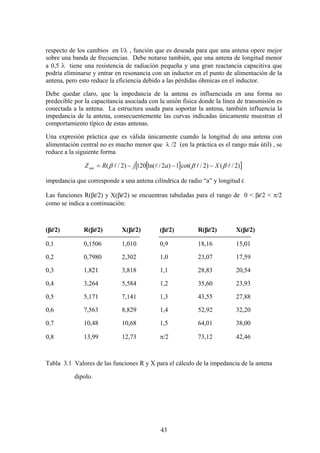 43
respecto de los cambios en l/λ , función que es deseada para que una antena opere mejor
sobre una banda de frecuencias. Debe notarse también, que una antena de longitud menor
a 0,5 λ tiene una resistencia de radiación pequeña y una gran reactancia capacitiva que
podría eliminarse y entrar en resonancia con un inductor en el punto de alimentación de la
antena, pero esto reduce la eficiencia debido a las pérdidas óhmicas en el inductor.
Debe quedar claro, que la impedancia de la antena es influenciada en una forma no
predecible por la capacitancia asociada con la unión física donde la línea de transmisión es
conectada a la antena. La estructura usada para soportar la antena, también influencia la
impedancia de la antena, consecuentemente las curvas indicadas únicamente muestran el
comportamiento típico de estas antenas.
Una expresión práctica que es válida únicamente cuando la longitud de una antena con
alimentación central no es mucho menor que λ /2 (en la práctica es el rango más útil) , se
reduce a la siguiente forma
[ ][ ])2/()2/cot(1)2/ln(120)2/( llll βββ XajRZant −−−=
impedancia que corresponde a una antena cilíndrica de radio “a” y longitud l.
Las funciones R(βl/2) y X(βl/2) se encuentran tabuladas para el rango de 0 < βl/2 < π/2
como se indica a continuación:
(βl/2) R(βl/2) X(βl/2) (βl/2) R(βl/2) X(βl/2)
0,1 0,1506 1,010 0,9 18,16 15,01
0,2 0,7980 2,302 1,0 23,07 17,59
0,3 1,821 3,818 1,1 28,83 20,54
0,4 3,264 5,584 1,2 35,60 23,93
0,5 5,171 7,141 1,3 43,55 27,88
0,6 7,563 8,829 1,4 52,92 32,20
0,7 10,48 10,68 1,5 64,01 38,00
0,8 13,99 12,73 π/2 73,12 42,46
Tabla 3.1 Valores de las funciones R y X para el cálculo de la impedancia de la antena
dipolo.
 
