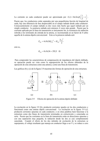45
La corriente en cada conductor puede ser aproximada por
2
Im)( ⎟
⎠
⎞
⎜
⎝
⎛
−= z
l
SenzI oβ .
Puesto que, los conductores están separados por una pequeñísima facción de longitud de
onda, hay una diferencia de fase despreciable en el campo radiado desde cada conductor.
Consecuentemente el campo radiado es dos veces más fuerte que aquel radiado por un
simple conductor. La potencia radiada será entonces 4 veces más grande. Puesto que la
corriente aplicada por la línea de transmisión es únicamente Im, la resistencia de radiación
referida a los terminales de entrada de la antena, es incrementada en un factor de 4 sobre
aquella de la antena dipolo convencional. Esto es la potencia radiada será
2
56,364
2
2 m
radmrad
I
RIxP ==
esto es,
Ω== 5,29256,368xRrad
Para comprender las características de compensación de impedancia del dipolo doblado,
su operación puede ser vista como la superposición de los efectos obtenidos de la
operación de esta estructura como una antena y como una línea de transmisión.
Las gráficas (b) y (c) de la figura 3.9 muestran dos formas de operación de esta estructura.
(a) (b) (c)
Figura 3.9 Efectos de operación de la antena dipolo doblado
La excitación en la figura 3.9 (b), producirá corrientes iguales en los dos conductores y
funcionará como una antena dipolo convencional. La excitación en la figura 3.9 (c),
producirá corrientes opuestas en cada conductor, o en otras palabras hará funcionar a la
estructura como dos líneas de transmisión terminadas en cortocircuito y conectadas en
serie. Puesto que las corrientes en la línea de transmisión están en direcciones opuestas y
con una separación muy pequeña, la radiación desde las dos es casi completamente
cancelada. Cuando el efecto de los dos métodos de excitación de la estructura se
superponen, el voltaje resultante que maneja un conductor llega a ser V y se reduce a cero
 