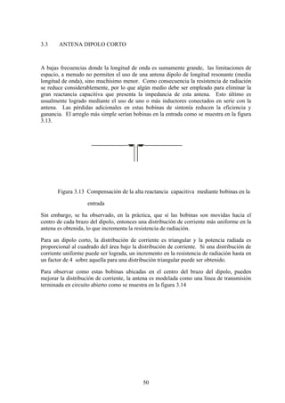 50
3.3 ANTENA DIPOLO CORTO
A bajas frecuencias donde la longitud de onda es sumamente grande, las limitaciones de
espacio, a menudo no permiten el uso de una antena dipolo de longitud resonante (media
longitud de onda), sino muchísimo menor. Como consecuencia la resistencia de radiación
se reduce considerablemente, por lo que algún medio debe ser empleado para eliminar la
gran reactancia capacitiva que presenta la impedancia de esta antena. Esto último es
usualmente logrado mediante el uso de uno o más inductores conectados en serie con la
antena. Las pérdidas adicionales en estas bobinas de sintonía reducen la eficiencia y
ganancia. El arreglo más simple serían bobinas en la entrada como se muestra en la figura
3.13.
Figura 3.13 Compensación de la alta reactancia capacitiva mediante bobinas en la
entrada
Sin embargo, se ha observado, en la práctica, que si las bobinas son movidas hacia el
centro de cada brazo del dipolo, entonces una distribución de corriente más uniforme en la
antena es obtenida, lo que incrementa la resistencia de radiación.
Para un dipolo corto, la distribución de corriente es triangular y la potencia radiada es
proporcional al cuadrado del área bajo la distribución de corriente. Si una distribución de
corriente uniforme puede ser lograda, un incremento en la resistencia de radiación hasta en
un factor de 4 sobre aquella para una distribución triangular puede ser obtenido.
Para observar como estas bobinas ubicadas en el centro del brazo del dipolo, pueden
mejorar la distribución de corriente, la antena es modelada como una línea de transmisión
terminada en circuito abierto como se muestra en la figura 3.14
 