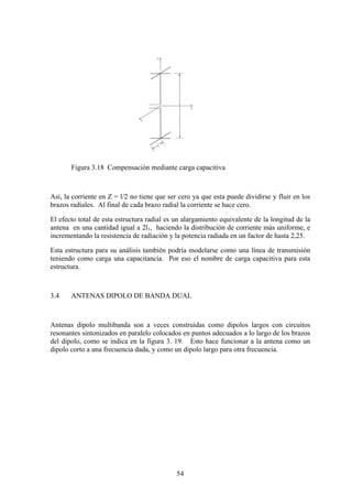 54
Figura 3.18 Compensación mediante carga capacitiva
Así, la corriente en Z = l/2 no tiene que ser cero ya que esta puede dividirse y fluir en los
brazos radiales. Al final de cada brazo radial la corriente se hace cero.
El efecto total de esta estructura radial es un alargamiento equivalente de la longitud de la
antena en una cantidad igual a 2l1, haciendo la distribución de corriente más uniforme, e
incrementando la resistencia de radiación y la potencia radiada en un factor de hasta 2,25.
Esta estructura para su análisis también podría modelarse como una línea de transmisión
teniendo como carga una capacitancia. Por eso el nombre de carga capacitiva para esta
estructura.
3.4 ANTENAS DIPOLO DE BANDA DUAL
Antenas dipolo multibanda son a veces construidas como dipolos largos con circuitos
resonantes sintonizados en paralelo colocados en puntos adecuados a lo largo de los brazos
del dipolo, como se indica en la figura 3. 19. Esto hace funcionar a la antena como un
dipolo corto a una frecuencia dada, y como un dipolo largo para otra frecuencia.
 
