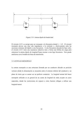 55
Figura 3.19 Antena dipolo de banda dual
El circuito L1C1 se escoge para ser resonante a la frecuencia donde l1 = λ/2. El circuito
resonante provee una muy alta impedancia a la corriente y, efectivamente aísla las
secciones extremas del dipolo a esta frecuencia. A otra frecuencia deseada de bajo valor,
el circuito L1C1 tiene una reactancia inductiva neta y forma una bobina de carga para
sintonizar la antena dipolo de longitud l para resonar a esta baja frecuencia. Esto puede
analizarse con el modelo de línea de transmisión.
3.5 ANTENAS MONOPOLO
La antena monopolo es una estructura formada por un conductor ubicado en posición
vertical, donde la alimentación se encuentra entre el extremo inferior del conductor y un
plano de tierra que se asume ser un perfecto conductor. La longitud normal del brazo
monopolo utilizado es en general de un cuarto de longitud de onda excepto en casos
especiales, donde las restricciones de espacio u otros factores obligan a utilizar una
longitud menor.
 