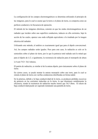 57
La configuración de los campos electromagnéticos se determina utilizando el principio de
las imágenes, para lo cual se asume que la tierra o el plano de tierra, se comporta como un
perfecto conductor a la frecuencia de operación.
El método de las imágenes eléctricas, consiste en que las ondas electromagnéticas de un
radiador que inciden sobre una superficie conductora, inducen en ella corrientes, bajo la
acción de las cuales, aparece una onda reflejada equivalente a la irradiada por la imagen
eléctrica del radiador.
Utilizando este método, el análisis es exactamente igual que para el dipolo convencional.
Así, los campos radiados serán iguales. Pero para este caso, la radiación es solo en la
semiesfera sobre el plano de tierra, por lo que la potencia total radiada será la mitad que
para el dipolo de λ/2, e igualmente, la resistencia de radiación para el monopolo de altura
λ/4 será 73/2= 36,5 ohmios.
El patrón de radiación, es similar al de la antena dipolo, pero únicamente sobre el plano de
tierra.
En ciertos casos, se puede montar la antena monopolo sobre una torre, para lo cual se
simula el plano de tierra con varillas conductoras distribuidas en forma radial.
En la práctica, debido a la baja conductividad de la tierra, se producen pérdidas excesivas
de potencia en las corrientes inducidas en la tierra, lo que disminuye notablemente la
eficiencia, siendo la resistencia de radiación mucho menor que 36,5 ohms. El efecto de
baja conductividad puede ser superado instalando una pantalla de tierra.
 