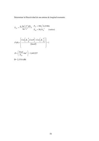 58
Determinar la Directividad de una antena de longitud resonante:
r
r
F
S o
AV
ˆ
8
)(Im
22
22
π
θη
=
)(5,36
)2186,1(30
2
2
vatiosIP
IP
mrad
mAV
=
=
( )
⎟
⎟
⎟
⎟
⎠
⎞
⎜
⎜
⎜
⎜
⎝
⎛
⎟
⎠
⎞
⎜
⎝
⎛
−⎟
⎠
⎞
⎜
⎝
⎛
=
θ
βθβ
θ
Sen
l
CosCos
l
Cos
F
oo
22
)( = 1
⎟⎟
⎠
⎞
⎜⎜
⎝
⎛
= 2
4 r
P
Srad
D
rad
π = 1,641227
D= 2,1516 dBi
 