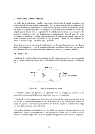 59
4. REDES DE ACOPLAMIENTO
Las redes de acoplamiento pueden verse como dispositivos de cuatro terminales, los
mismos que sirven para acoplar impedancias. En este caso, para acoplar la impedancia de
la antena a la línea de transmisión. Existen muchos tipos de redes de acoplamiento, que se
clasifican de diferentes maneras, sin embargo, se revisaran exclusivamente las redes más
simples que se utilizan para el acoplamiento de impedancias mediante el uso exclusivo de
elementos reactivos como son inductancias y capacitancias para el caso de bajas
frecuencias, o mediante el uso de stubs para el caso de frecuencias mas elevadas, en las
cuales el diseño se efectuará utilizando la carta de Smith. Entre las mas conocidas se
tienen la red tipo L, tipo L invertida, tipo T y tipo PI.
Otros dispositivos que permiten el acoplamiento son los transformadores de impedancia
dentro de los cuales en el caso de antenas se destacan los baluns, los mismos que cumplen
una función adicional al acoplamiento de impedancias como será visto mas adelante.
4.1 RED TIPO L
La red tipo L está formada por la conexión de dos elementos reactivos, uno en paralelo
con la entrada de la red y otro en serie con la salida de la red como se muestra en la figura
4.1
Figura 4.1 Red de acoplamiento tipo L
El elemento reactivo en paralelo, se representa con su suceptancia (inverso de la
reactancia), mientras que el elemento reactivo en serie por su reactancia.
El diseño de la red de consiste en determinar los valores de los elementos reactivos de la
red, tal que la impedancia vista por la línea de transmisión en los terminales de entrada de
la red sea igual a la impedancia característica Zo. Esto es, acoplar la impedancia de carga
a la línea de transmisión (cero reflexión).
Para realizar el diseño utilizando la carta de Smith, es necesario primero normalizar las
impedancias respecto de la impedancia característica de la línea, esto es dividir todos los
valores de impedancia para Zo. Así, por ejemplo la impedancia normalizada de carga será
 