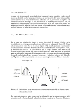 7
1.4.- POLARIZACION
Aunque este término puede ser aplicado igual para polarización magnética o eléctrica, el
mismo es definido exclusivamente en términos de la orientación del vector intensidad de
campo eléctrico en la dirección de máxima radiación. Esto es, como varía la amplitud del
campo eléctrico en el tiempo, si nos ubicamos en un punto fijo en el espacio. Así, el
extremo del campo eléctrico podría describir una línea recta, una elipse o un círculo. Se
dice entonces que la polarización de una antena, es la polarización del campo eléctrico que
radiaría la antena en la dirección en que este sea máximo.
1.4.1.- POLARIZACIÓN LINEAL
En el caso de polarización lineal, el vector intensidad de campo eléctrico varía
senoidalmente en el tiempo en un plano (plano YZ) como se indica en la figura 1.3. Si un
observador, en un punto fijo en el espacio (Ejem. z=0), mira la punta del vector campo
eléctrico conforme transcurre el tiempo, observará, que este describe una trayectoria lineal,
y para este caso vertical. Se dice entonces que el campo eléctrico tiene polarización
vertical (polarización lineal). Si la trayectoria lineal es en el plano horizontal, se tendrá el
caso de polarización horizontal. El vector campo eléctrico podría también estar polarizado,
formando cualquier ángulo con los planos horizontal o vertical, sin embargo solo el ángulo
de 45 grados es utilizado, caso en el cual se conoce como polarización oblicua o inclinada.
Em sin (wt-Bz)
Figura 1.3. Variación del campo eléctrico con el tiempo en un punto fijo en el espacio para
polarización vertical.
Es importante entonces hacer notar, que la polarización de la antena receptora, debe
coincidir con la polarización de la radiación incidente, para detectar el máximo del campo
 