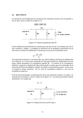 71
4.4 RED TIPO PI
La red tipo PI, está formada por la conexión de tres elementos reactivos, dos en paralelo y
uno en serie como se indica en la figura 4.14
Figura 4.14 Red de acoplamiento tipo PI
Existen diferentes procedimientos de diseño para este tipo de red, sin embargo uno de los
más versátiles y simples, es mediante la utilización de un parámetro característico de la
red como es el factor de calidad (Q), el mismo que en este caso está definido como
L
L
G
BB
Q
2±
=
De experiencias practicas, se ha observado, que valores óptimos del factor de calidad están
en el rango de 1 a 2, por lo que asumiendo un valor para el factor de calidad dentro de este
rango, puede determinase la susceptancia paralelo B2. El carácter de la susceptancia,
inductiva o capacitiva, depende del signo seleccionado, y puesto que en el numerador de la
expresión del factor de calidad se requiere el modulo, esto permitirá que para ciertos casos
se cumpla la misma condición con un valor de susceptancia inductiva o con otro de
susceptancia capacitiva.
Si B2 ha sido determinada, la determinación de los dos elementos restantes se reduce a la
solución de una red tipo L como se indica en la figura 4.15. La misma que tendrá solución
únicamente si se cumple que
LR < oZ
Figura 4.13 Reducción de la red PI a tipo L
 