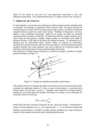 79
figura 6.2 (b), dando en este caso L3C3 una capacitancia equivalente y L4C4 una
inductancia equivalente. Así, la determinación de jXs2 se reduce a resolver una red tipo T.
7. ARREGLOS DE ANTENAS
La antena dipolo, es una antena muy simple que se utiliza cuando un patrón omnidirecional
es requerido. Sin embargo, su ganancia es baja ( máximo 1,64). En muchos sistemas de
comunicaciones el interés está en la comunicación punto a punto y un lóbulo de radiación
altamente directivo puede ser usado como ventaja. Mediante la disposición de varios
dipolos u otros radiadores elementales dentro de un arreglo, un lóbulo de radiación
sumamente directivo puede ser obtenido. Un lóbulo mas directivo, implica también, que la
antena tenga una alta ganancia. Arreglos simples pueden ser construidos, para rangos de
ganancia de hasta 15 dB sobre la del dipolo de longitud resonante. Un incremento en la
ganancia por un determinado factor, permite reducir la potencia de transmisión,
manteniendo la misma fuerza de señal en el sitio de recepción. Si adicionalmente la antena
receptora también tiene cierta ganancia, una mayor reducción en la potencia puede ser
efectuada relativamente para el mismo comportamiento del sistema.
Para establecer el método básico utilizado en el análisis de arreglos, considere el arreglo
general mostrado en la figura 7.1
Figura 7.1 Arreglo de n radiadores de iguales características
Este arreglo consiste de N antenas de iguales características con la misma orientación, pero
excitadas con amplitudes relativas Ci y fase αi, para la iésima antena. La posición de la
iésima antena esta dad por el vector ri. Tomando como referencia el campo eléctrico
radiado por una antena (parte del arreglo), localizada en el origen, con un coeficiente de
excitación unitario, se tiene que
r
e
frE
rj o
π
ϕθ
β
4
),()(ˆ =
donde f(θ,φ) describe el patrón de radiación de una antena del arreglo. Considerando el
campo en zonas apartadas, esto es, en la región donde r >>ri, las distancias desde cada
radiador al punto donde se considera el campo, parecen paralelas, por lo que la distancia
desde el iésimo radiador al punto de interés, puede aproximarse por
 