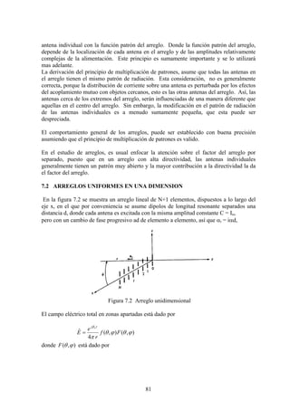 81
antena individual con la función patrón del arreglo. Donde la función patrón del arreglo,
depende de la localización de cada antena en el arreglo y de las amplitudes relativamente
complejas de la alimentación. Este principio es sumamente importante y se lo utilizará
mas adelante.
La derivación del principio de multiplicación de patrones, asume que todas las antenas en
el arreglo tienen el mismo patrón de radiación. Esta consideración, no es generalmente
correcta, porque la distribución de corriente sobre una antena es perturbada por los efectos
del acoplamiento mutuo con objetos cercanos, esto es las otras antenas del arreglo. Así, las
antenas cerca de los extremos del arreglo, serán influenciadas de una manera diferente que
aquellas en el centro del arreglo. Sin embargo, la modificación en el patrón de radiación
de las antenas individuales es a menudo sumamente pequeña, que esta puede ser
despreciada.
El comportamiento general de los arreglos, puede ser establecido con buena precisión
asumiendo que el principio de multiplicación de patrones es valido.
En el estudio de arreglos, es usual enfocar la atención sobre el factor del arreglo por
separado, puesto que en un arreglo con alta directividad, las antenas individuales
generalmente tienen un patrón muy abierto y la mayor contribución a la directividad la da
el factor del arreglo.
7.2 ARREGLOS UNIFORMES EN UNA DIMENSION
En la figura 7.2 se muestra un arreglo lineal de N+1 elementos, dispuestos a lo largo del
eje x, en el que por conveniencia se asume dipolos de longitud resonante separados una
distancia d, donde cada antena es excitada con la misma amplitud constante C = Io,
pero con un cambio de fase progresivo ad de elemento a elemento, así que αi = iαd,
Figura 7.2 Arreglo unidimensional
El campo eléctrico total en zonas apartadas está dado por
),(),(
4
ˆ ϕθϕθ
π
β
Ff
r
e
E
rj o
=
donde ),( ϕθF está dado por
 