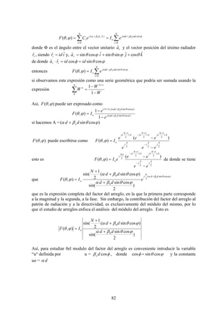 82
∑∑ =
+⋅+
=
==
N
i
dijdji
o
raj
N
i
i
oiroi
eIeCF
0
cos)ˆˆ(
0
),( φαβαβα
ϕθ
donde Φ es el ángulo entre el vector unitario raˆ y el vector posición del iésimo radiador
irˆ , siendo iidri
ˆˆ = y, kjiar
ˆcosˆsinsinˆcossinˆ θϕθϕθ ++=
de donde ϕθφ cossincosˆˆ ididra ir ==⋅
entonces ∑=
+
=
N
i
dijdji
o
o
eIF
0
cossin
),( ϕθαβα
ϕθ
si observamos esta expresión como una serie geométrica que podría ser sumada usando la
expresión ∑ −
−
=
+N N
n
W
W
W
0
1
1
1
Así, ),( ϕθF puede ser expresado como
)cossin(
)cossin()1(
1
1
),( ϕθβα
ϕθβα
ϕθ ddj
ddjN
o o
o
e
e
IF +
++
−
−
=
si hacemos A = )cossin( ϕθβα dd o+
),( ϕθF puede escribirse como
22
)
2
1
()
2
1
(
2
)
2
1
(
)(
),( A
j
A
j
A
N
jA
N
j
A
j
A
N
j
o
ee
ee
e
e
IF
−
−
=
−
++
−
+
ϕθ
esto es
22
)
2
1
()
2
1
(
2
)(
),( A
j
A
j
A
N
jA
N
jNA
j
o
ee
ee
eIF
−
−
=
−
++
−
ϕθ de donde se tiene
que
)cossin(
2
0
0
0
)
2
cossin
sin(
)cossin(
2
1
sin(
),(
ϕθβα
ϕθβα
ϕθβα
ϕθ
dd
N
j
o e
dd
dd
N
IF
+
+
+
+
=
que es la expresión completa del factor del arreglo, en la que la primera parte corresponde
a la magnitud y la segunda, a la fase. Sin embargo, la contribución del factor del arreglo al
patrón de radiación y a la directividad, es exclusivamente del módulo del mismo, por lo
que el estudio de arreglos enfoca el análisis del módulo del arreglo. Esto es
)
2
cossin
sin(
)cossin(
2
1
sin(
),(
0
0
ϕθβα
ϕθβα
ϕθ
dd
dd
N
IF o
+
+
+
=
Así, para estudiar 0el modulo del factor del arreglo es conveniente introducir la variable
“u“ definida por u = φβ cosdo , donde ϕθφ cossincos = y la constante
uo = dα
 