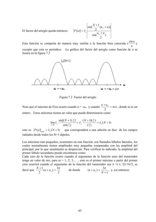 83
El factor del arreglo queda entonces
)
2
sin(
)](
2
1
sin[
)(
uu
uu
N
IuF
o
o
o
+
+
+
=
Esta función se comporta de manera muy similar a la función bien conocida (
u
usin
),
excepto que esta es periódica. La gráfica del factor del arreglo como función de u se
ilustra en la figura 7.3
Figura 7.3 Factor del arreglo
Note que el máximo de F(u) ocurre cuando u = -uo, y cuando πm
uu o
=
+
2
, donde m es un
entero . Estos máximos tienen un valor que puede determinarse como
)1(
)(
))(1(
)sin(
])1sin[(
lim
2
2
2
2
0
+=
+
=
+
→
NI
N
I
N
I oX
X
oX
X
o
x
esto es )1()( max
+= NIuF o que corresponderá a una adición en fase de los campos
radiados desde todos los N+1 dipolos.
Los máximos mas pequeños, ocurrentes en esta función, son llamados lóbulos laterales, los
cuales normalmente tienen amplitudes muy pequeñas comparadas con las amplitud del
principal, por lo que usualmente se desprecian. Para verificar lo indicado, la amplitud del
primer lóbulo secundario puede encontrarse como:
Cada cero de la función ocurre cuando el argumento de la función seno del numerador
tenga un valor de mπ, para m = 1, 2, 3,... , esto es el primer máximo a partir del primer
cero ocurrirá cuando el argumento de la función del numerador sea π +( π /2)=3π/2, es
decir que
2
3
)(
2
1 π
=+
+
ouu
N
de donde
1
3
)(
+
=+
N
uu o
π
, y, así entonces
 
