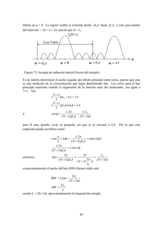 85
lóbulo en u = 0. La región visible se extiende desde - doβ hasta doβ , y esto yace dentro
del intervalo π2− < u < π2 puesto que d < λo.
Figura 7.5 Arreglo de radiación lateral (Factor del arreglo)
Es de interés determinar el ancho angular del lóbulo principal entre ceros, puesto que esta
es una medición de la concentración que logra determinado haz. Los ceros para el haz
principal ocurrirán cuando el argumento de la función seno del numerador, sea igual a
πm . Así,
π±=+
+
))(
2
1
( uu
N
o
πφβ ±=
+
cos)
2
1
( d
N
o
ó
dNdN
o
o )1()1(
2
cos
+
±
=
+
±
=
λ
β
π
φ
para N muy grande φcos es pequeño, así que φ es cercano a π/2. Por lo que esta
expresión puede escribirse como
)sin(
)1(
2
)
2
cos( φ
β
π
φ
π
Δ±=
+
±
=Δ±
dN o
φ
β
π
Δ±=
+
±
sin
)1(
2
dN o
entonces,
dN
dN
dN
o
o
o )1(2
)1(
2
)1(
2
+
=
+
=
+
=Δ
λ
λ
π
π
β
π
φ
consecuentemente el ancho del haz (BW) (beam wide) será
BW = 2
dN
o
)1(
2
+
=Δ
λ
φ
L
BW oλ2
=
siendo L = (N+1)d aproximadamente la longitud del arreglo.
 